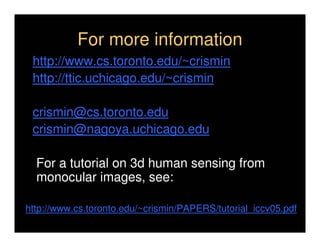 For more information
 http://www.cs.toronto.edu/~crismin
 http://ttic.uchicago.edu/~crismin

 crismin@cs.toronto.edu
 crismin@nagoya.uchicago.edu

  For a tutorial on 3d human sensing from
  monocular images, see:

http://www.cs.toronto.edu/~crismin/PAPERS/tutorial_iccv05.pdf
 