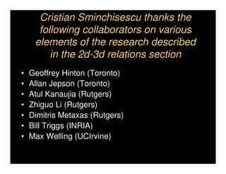 Cristian Sminchisescu thanks the
      following collaborators on various
     elements of the research described
         in the 2d-3d relations section
•   Geoffrey Hinton (Toronto)
•   Allan Jepson (Toronto)
•   Atul Kanaujia (Rutgers)
•   Zhiguo Li (Rutgers)
•   Dimitris Metaxas (Rutgers)
•   Bill Triggs (INRIA)
•   Max Welling (UCIrvine)
 