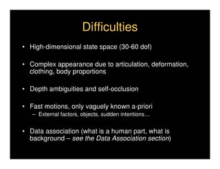 Difficulties
• High-dimensional state space (30-60 dof)

• Complex appearance due to articulation, deformation,
  clothing, body proportions

• Depth ambiguities and self-occlusion

• Fast motions, only vaguely known a-priori
   – External factors, objects, sudden intentions…


• Data association (what is a human part, what is
  background – see the Data Association section)
 