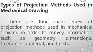 Types of Projection Methods Used in
Mechanical Drawing
There are four main types of
projection methods used in mechanical
drawing in order to convey information
such as geometry, dimensions,
tolerances, material, and finish..
 