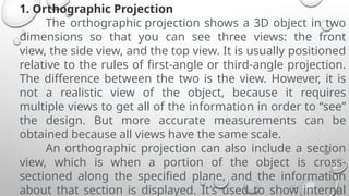 1. Orthographic Projection
The orthographic projection shows a 3D object in two
dimensions so that you can see three views: the front
view, the side view, and the top view. It is usually positioned
relative to the rules of first-angle or third-angle projection.
The difference between the two is the view. However, it is
not a realistic view of the object, because it requires
multiple views to get all of the information in order to “see”
the design. But more accurate measurements can be
obtained because all views have the same scale.
An orthographic projection can also include a section
view, which is when a portion of the object is cross-
sectioned along the specified plane, and the information
about that section is displayed. It’s used to show internal
 