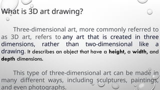 What is 3D art drawing?
Three-dimensional art, more commonly referred to
as 3D art, refers to any art that is created in three
dimensions, rather than two-dimensional like a
drawing. It describes an object that have a height, a width, and
depth dimensions.
This type of three-dimensional art can be made in
many different ways, including sculptures, paintings,
and even photographs.
 