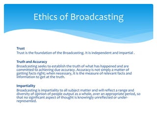 Trust
Trust is the foundation of the Broadcasting. It is independent and impartial .
Truth and Accuracy
Broadcasting seeks to establish the truth of what has happened and are
committed to achieving due accuracy. Accuracy is not simply a matter of
getting facts right; when necessary, it is the measure of relevant facts and
information to get at the truth.
Impartiality
Broadcasting is impartiality to all subject matter and will reflect a range and
diversity of opinion of people output as a whole, over an appropriate period, so
that no significant aspect of thought is knowingly unreflected or under-
represented.
Ethics of Broadcasting
 