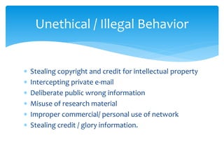  Stealing copyright and credit for intellectual property
 Intercepting private e-mail
 Deliberate public wrong information
 Misuse of research material
 Improper commercial/ personal use of network
 Stealing credit / glory information.
Unethical / Illegal Behavior
 