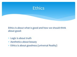Ethics is about what is good and how we should think
about good:
 Logic is about truth
 Aesthetics about beauty
 Ethics is about goodness (universal Reality)
Ethics
 