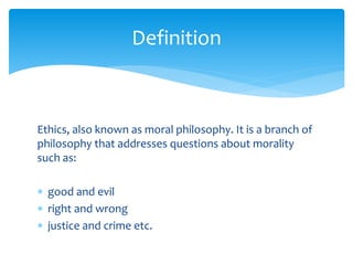 Ethics, also known as moral philosophy. It is a branch of
philosophy that addresses questions about morality
such as:
 good and evil
 right and wrong
 justice and crime etc.
Definition
 