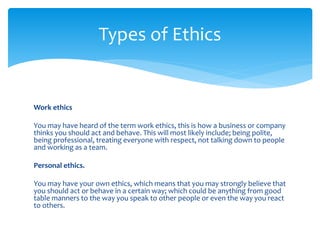 Work ethics
You may have heard of the term work ethics, this is how a business or company
thinks you should act and behave. This will most likely include; being polite,
being professional, treating everyone with respect, not talking down to people
and working as a team.
Personal ethics.
You may have your own ethics, which means that you may strongly believe that
you should act or behave in a certain way; which could be anything from good
table manners to the way you speak to other people or even the way you react
to others.
Types of Ethics
 