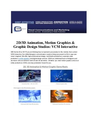 2D/3D Animation, Motion Graphics &
Graphic Design Studios: VCM Interactive
Will that be 2D or 3D? If you are thinking how to represent your product in the market, then contact
VCM Interactive. Our skilled designers and animators ready to bring your project to life in ways you
never imagined. We offer high end broadcast design, multimedia production, corporate video
production, motion graphics and digital design services. VCM has a dedicated team of designers and
animators who are skilled in both 2D and 3D animation. Whether you need motion graphic services or
video production, VCM is one stop production house for you.
 