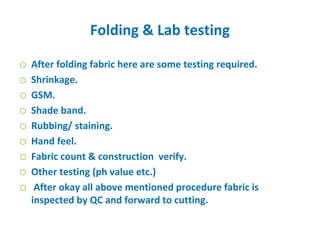 Folding & Lab testing
o After folding fabric here are some testing required.
o Shrinkage.
o GSM.
o Shade band.
o Rubbing/ staining.
o Hand feel.
o Fabric count & construction verify.
o Other testing (ph value etc.)
o After okay all above mentioned procedure fabric is
inspected by QC and forward to cutting.
 