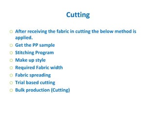 Cutting
o After receiving the fabric in cutting the below method is
applied.
o Get the PP sample
o Stitching Program
o Make up style
o Required Fabric width
o Fabric spreading
o Trial based cutting
o Bulk production (Cutting)
 