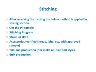 Stitching
o After receiving the cutting the below method is applied in
sewing section.
o Get the PP sample
o Stitching Program
o Make up style
o Accessories (verified thread, label etc. with approved
sample)
o Trial run production ( for make up, size and style).
o Bulk production.
 