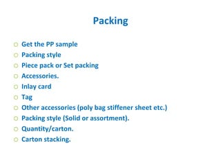 Packing
o Get the PP sample
o Packing style
o Piece pack or Set packing
o Accessories.
o Inlay card
o Tag
o Other accessories (poly bag stiffener sheet etc.)
o Packing style (Solid or assortment).
o Quantity/carton.
o Carton stacking.
 