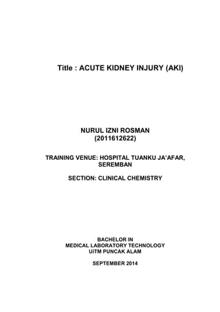 Title : ACUTE KIDNEY INJURY (AKI)
NURUL IZNI ROSMAN
(2011612622)
TRAINING VENUE: HOSPITAL TUANKU JA’AFAR,
SEREMBAN
SECTION: CLINICAL CHEMISTRY
BACHELOR IN
MEDICAL LABORATORY TECHNOLOGY
UiTM PUNCAK ALAM
SEPTEMBER 2014
 