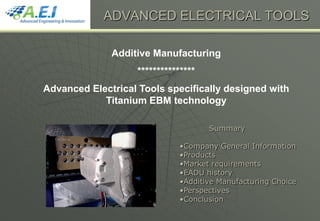 Additive Manufacturing
***************
Advanced Electrical Tools specifically designed with
Titanium EBM technology
ADVANCED ELECTRICAL TOOLS
Summary
•Company General Information
•Products
•Market requirements
•EADU history
•Additive Manufacturing Choice
•Perspectives
•Conclusion
 