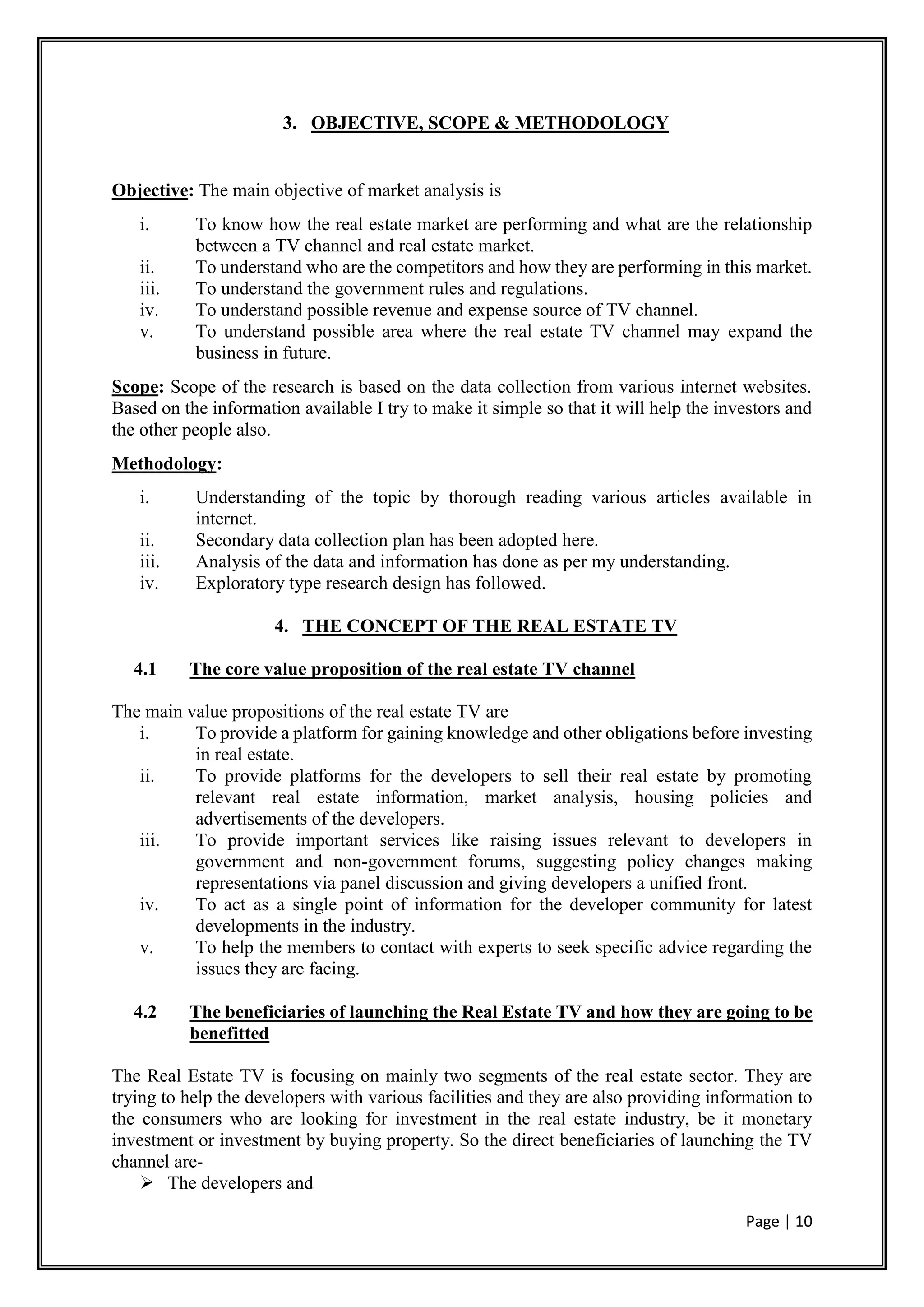 Page | 10
3. OBJECTIVE, SCOPE & METHODOLOGY
Objective: The main objective of market analysis is
i. To know how the real estate market are performing and what are the relationship
between a TV channel and real estate market.
ii. To understand who are the competitors and how they are performing in this market.
iii. To understand the government rules and regulations.
iv. To understand possible revenue and expense source of TV channel.
v. To understand possible area where the real estate TV channel may expand the
business in future.
Scope: Scope of the research is based on the data collection from various internet websites.
Based on the information available I try to make it simple so that it will help the investors and
the other people also.
Methodology:
i. Understanding of the topic by thorough reading various articles available in
internet.
ii. Secondary data collection plan has been adopted here.
iii. Analysis of the data and information has done as per my understanding.
iv. Exploratory type research design has followed.
4. THE CONCEPT OF THE REAL ESTATE TV
4.1 The core value proposition of the real estate TV channel
The main value propositions of the real estate TV are
i. To provide a platform for gaining knowledge and other obligations before investing
in real estate.
ii. To provide platforms for the developers to sell their real estate by promoting
relevant real estate information, market analysis, housing policies and
advertisements of the developers.
iii. To provide important services like raising issues relevant to developers in
government and non-government forums, suggesting policy changes making
representations via panel discussion and giving developers a unified front.
iv. To act as a single point of information for the developer community for latest
developments in the industry.
v. To help the members to contact with experts to seek specific advice regarding the
issues they are facing.
4.2 The beneficiaries of launching the Real Estate TV and how they are going to be
benefitted
The Real Estate TV is focusing on mainly two segments of the real estate sector. They are
trying to help the developers with various facilities and they are also providing information to
the consumers who are looking for investment in the real estate industry, be it monetary
investment or investment by buying property. So the direct beneficiaries of launching the TV
channel are-
 The developers and
 