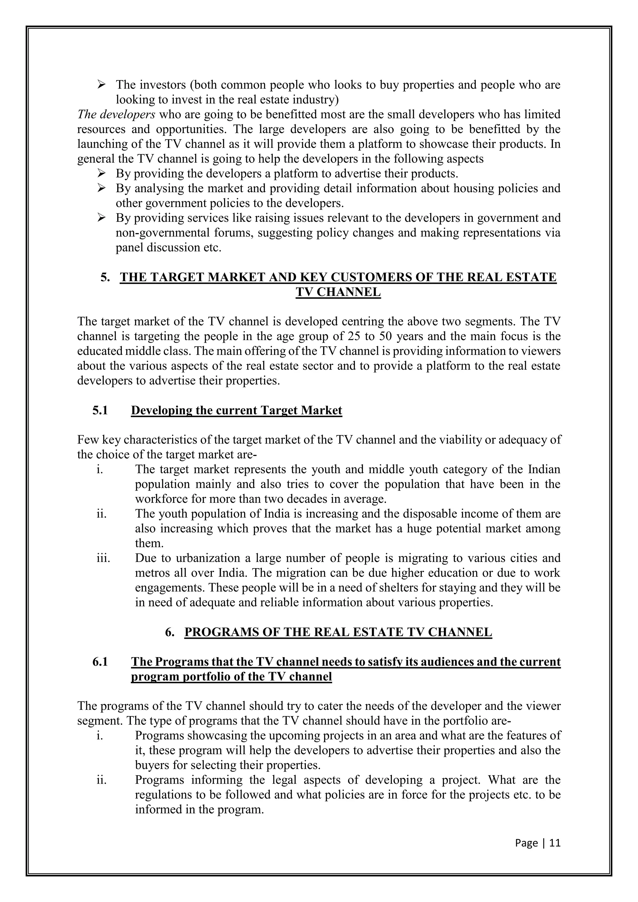 Page | 11
 The investors (both common people who looks to buy properties and people who are
looking to invest in the real estate industry)
The developers who are going to be benefitted most are the small developers who has limited
resources and opportunities. The large developers are also going to be benefitted by the
launching of the TV channel as it will provide them a platform to showcase their products. In
general the TV channel is going to help the developers in the following aspects
 By providing the developers a platform to advertise their products.
 By analysing the market and providing detail information about housing policies and
other government policies to the developers.
 By providing services like raising issues relevant to the developers in government and
non-governmental forums, suggesting policy changes and making representations via
panel discussion etc.
5. THE TARGET MARKET AND KEY CUSTOMERS OF THE REAL ESTATE
TV CHANNEL
The target market of the TV channel is developed centring the above two segments. The TV
channel is targeting the people in the age group of 25 to 50 years and the main focus is the
educated middle class. The main offering of the TV channel is providing information to viewers
about the various aspects of the real estate sector and to provide a platform to the real estate
developers to advertise their properties.
5.1 Developing the current Target Market
Few key characteristics of the target market of the TV channel and the viability or adequacy of
the choice of the target market are-
i. The target market represents the youth and middle youth category of the Indian
population mainly and also tries to cover the population that have been in the
workforce for more than two decades in average.
ii. The youth population of India is increasing and the disposable income of them are
also increasing which proves that the market has a huge potential market among
them.
iii. Due to urbanization a large number of people is migrating to various cities and
metros all over India. The migration can be due higher education or due to work
engagements. These people will be in a need of shelters for staying and they will be
in need of adequate and reliable information about various properties.
6. PROGRAMS OF THE REAL ESTATE TV CHANNEL
6.1 The Programs that the TV channel needs to satisfy its audiences and the current
program portfolio of the TV channel
The programs of the TV channel should try to cater the needs of the developer and the viewer
segment. The type of programs that the TV channel should have in the portfolio are-
i. Programs showcasing the upcoming projects in an area and what are the features of
it, these program will help the developers to advertise their properties and also the
buyers for selecting their properties.
ii. Programs informing the legal aspects of developing a project. What are the
regulations to be followed and what policies are in force for the projects etc. to be
informed in the program.
 