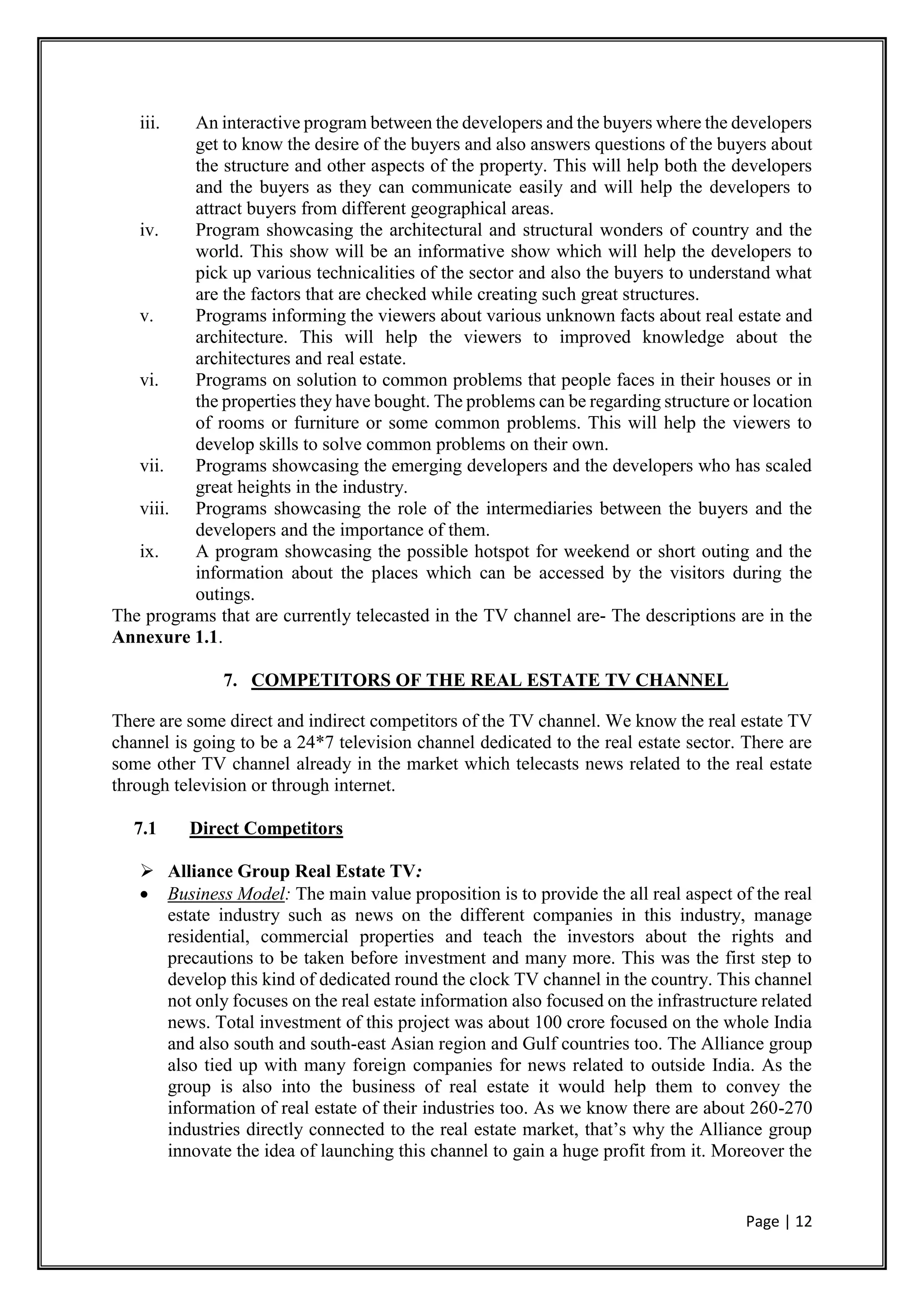 Page | 12
iii. An interactive program between the developers and the buyers where the developers
get to know the desire of the buyers and also answers questions of the buyers about
the structure and other aspects of the property. This will help both the developers
and the buyers as they can communicate easily and will help the developers to
attract buyers from different geographical areas.
iv. Program showcasing the architectural and structural wonders of country and the
world. This show will be an informative show which will help the developers to
pick up various technicalities of the sector and also the buyers to understand what
are the factors that are checked while creating such great structures.
v. Programs informing the viewers about various unknown facts about real estate and
architecture. This will help the viewers to improved knowledge about the
architectures and real estate.
vi. Programs on solution to common problems that people faces in their houses or in
the properties they have bought. The problems can be regarding structure or location
of rooms or furniture or some common problems. This will help the viewers to
develop skills to solve common problems on their own.
vii. Programs showcasing the emerging developers and the developers who has scaled
great heights in the industry.
viii. Programs showcasing the role of the intermediaries between the buyers and the
developers and the importance of them.
ix. A program showcasing the possible hotspot for weekend or short outing and the
information about the places which can be accessed by the visitors during the
outings.
The programs that are currently telecasted in the TV channel are- The descriptions are in the
Annexure 1.1.
7. COMPETITORS OF THE REAL ESTATE TV CHANNEL
There are some direct and indirect competitors of the TV channel. We know the real estate TV
channel is going to be a 24*7 television channel dedicated to the real estate sector. There are
some other TV channel already in the market which telecasts news related to the real estate
through television or through internet.
7.1 Direct Competitors
 Alliance Group Real Estate TV:
 Business Model: The main value proposition is to provide the all real aspect of the real
estate industry such as news on the different companies in this industry, manage
residential, commercial properties and teach the investors about the rights and
precautions to be taken before investment and many more. This was the first step to
develop this kind of dedicated round the clock TV channel in the country. This channel
not only focuses on the real estate information also focused on the infrastructure related
news. Total investment of this project was about 100 crore focused on the whole India
and also south and south-east Asian region and Gulf countries too. The Alliance group
also tied up with many foreign companies for news related to outside India. As the
group is also into the business of real estate it would help them to convey the
information of real estate of their industries too. As we know there are about 260-270
industries directly connected to the real estate market, that’s why the Alliance group
innovate the idea of launching this channel to gain a huge profit from it. Moreover the
 