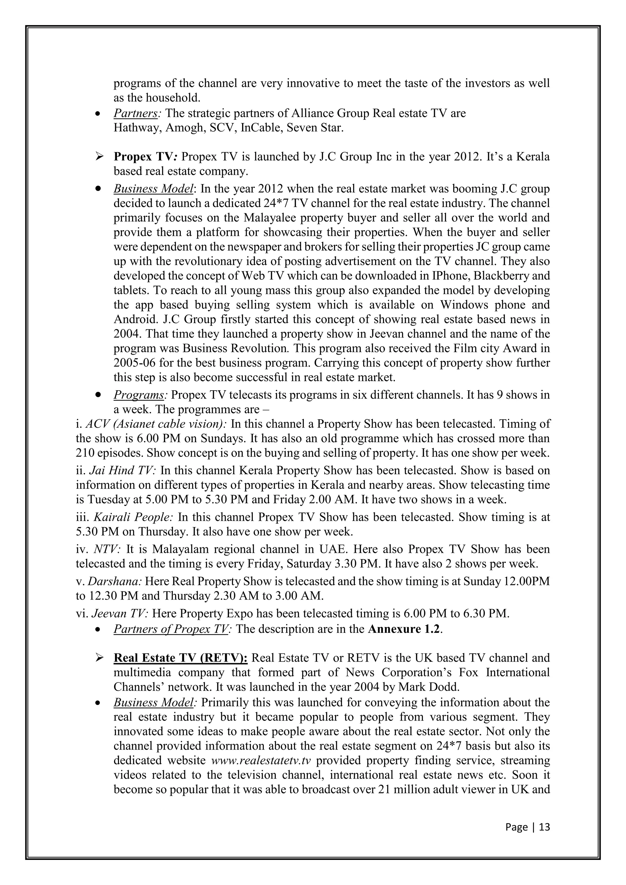 Page | 13
programs of the channel are very innovative to meet the taste of the investors as well
as the household.
 Partners: The strategic partners of Alliance Group Real estate TV are
Hathway, Amogh, SCV, InCable, Seven Star.
 Propex TV: Propex TV is launched by J.C Group Inc in the year 2012. It’s a Kerala
based real estate company.
 Business Model: In the year 2012 when the real estate market was booming J.C group
decided to launch a dedicated 24*7 TV channel for the real estate industry. The channel
primarily focuses on the Malayalee property buyer and seller all over the world and
provide them a platform for showcasing their properties. When the buyer and seller
were dependent on the newspaper and brokers for selling their properties JC group came
up with the revolutionary idea of posting advertisement on the TV channel. They also
developed the concept of Web TV which can be downloaded in IPhone, Blackberry and
tablets. To reach to all young mass this group also expanded the model by developing
the app based buying selling system which is available on Windows phone and
Android. J.C Group firstly started this concept of showing real estate based news in
2004. That time they launched a property show in Jeevan channel and the name of the
program was Business Revolution. This program also received the Film city Award in
2005-06 for the best business program. Carrying this concept of property show further
this step is also become successful in real estate market.
 Programs: Propex TV telecasts its programs in six different channels. It has 9 shows in
a week. The programmes are –
i. ACV (Asianet cable vision): In this channel a Property Show has been telecasted. Timing of
the show is 6.00 PM on Sundays. It has also an old programme which has crossed more than
210 episodes. Show concept is on the buying and selling of property. It has one show per week.
ii. Jai Hind TV: In this channel Kerala Property Show has been telecasted. Show is based on
information on different types of properties in Kerala and nearby areas. Show telecasting time
is Tuesday at 5.00 PM to 5.30 PM and Friday 2.00 AM. It have two shows in a week.
iii. Kairali People: In this channel Propex TV Show has been telecasted. Show timing is at
5.30 PM on Thursday. It also have one show per week.
iv. NTV: It is Malayalam regional channel in UAE. Here also Propex TV Show has been
telecasted and the timing is every Friday, Saturday 3.30 PM. It have also 2 shows per week.
v. Darshana: Here Real Property Show is telecasted and the show timing is at Sunday 12.00PM
to 12.30 PM and Thursday 2.30 AM to 3.00 AM.
vi. Jeevan TV: Here Property Expo has been telecasted timing is 6.00 PM to 6.30 PM.
 Partners of Propex TV: The description are in the Annexure 1.2.
 Real Estate TV (RETV): Real Estate TV or RETV is the UK based TV channel and
multimedia company that formed part of News Corporation’s Fox International
Channels’ network. It was launched in the year 2004 by Mark Dodd.
 Business Model: Primarily this was launched for conveying the information about the
real estate industry but it became popular to people from various segment. They
innovated some ideas to make people aware about the real estate sector. Not only the
channel provided information about the real estate segment on 24*7 basis but also its
dedicated website www.realestatetv.tv provided property finding service, streaming
videos related to the television channel, international real estate news etc. Soon it
become so popular that it was able to broadcast over 21 million adult viewer in UK and
 