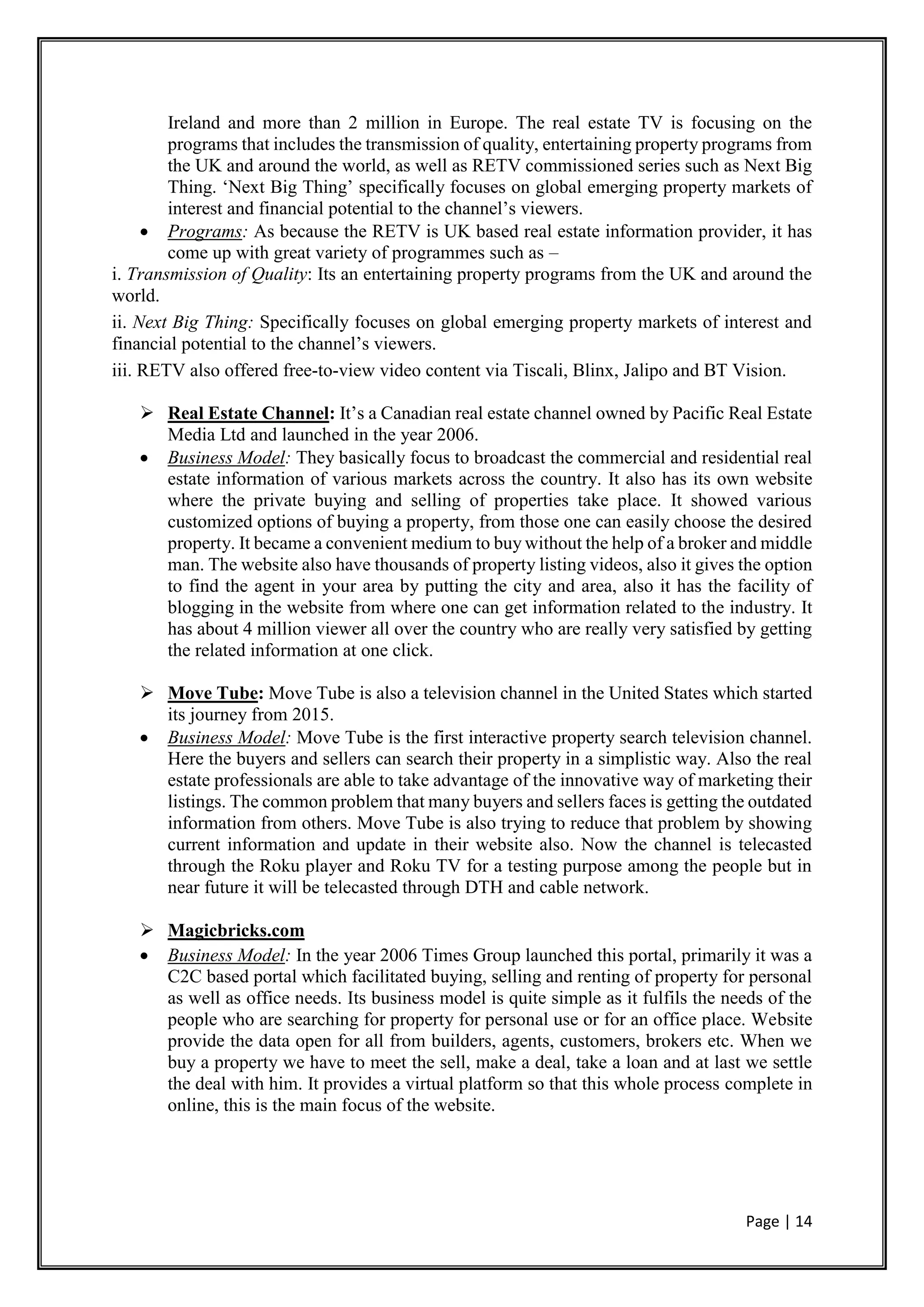 Page | 14
Ireland and more than 2 million in Europe. The real estate TV is focusing on the
programs that includes the transmission of quality, entertaining property programs from
the UK and around the world, as well as RETV commissioned series such as Next Big
Thing. ‘Next Big Thing’ specifically focuses on global emerging property markets of
interest and financial potential to the channel’s viewers.
 Programs: As because the RETV is UK based real estate information provider, it has
come up with great variety of programmes such as –
i. Transmission of Quality: Its an entertaining property programs from the UK and around the
world.
ii. Next Big Thing: Specifically focuses on global emerging property markets of interest and
financial potential to the channel’s viewers.
iii. RETV also offered free-to-view video content via Tiscali, Blinx, Jalipo and BT Vision.
 Real Estate Channel: It’s a Canadian real estate channel owned by Pacific Real Estate
Media Ltd and launched in the year 2006.
 Business Model: They basically focus to broadcast the commercial and residential real
estate information of various markets across the country. It also has its own website
where the private buying and selling of properties take place. It showed various
customized options of buying a property, from those one can easily choose the desired
property. It became a convenient medium to buy without the help of a broker and middle
man. The website also have thousands of property listing videos, also it gives the option
to find the agent in your area by putting the city and area, also it has the facility of
blogging in the website from where one can get information related to the industry. It
has about 4 million viewer all over the country who are really very satisfied by getting
the related information at one click.
 Move Tube: Move Tube is also a television channel in the United States which started
its journey from 2015.
 Business Model: Move Tube is the first interactive property search television channel.
Here the buyers and sellers can search their property in a simplistic way. Also the real
estate professionals are able to take advantage of the innovative way of marketing their
listings. The common problem that many buyers and sellers faces is getting the outdated
information from others. Move Tube is also trying to reduce that problem by showing
current information and update in their website also. Now the channel is telecasted
through the Roku player and Roku TV for a testing purpose among the people but in
near future it will be telecasted through DTH and cable network.
 Magicbricks.com
 Business Model: In the year 2006 Times Group launched this portal, primarily it was a
C2C based portal which facilitated buying, selling and renting of property for personal
as well as office needs. Its business model is quite simple as it fulfils the needs of the
people who are searching for property for personal use or for an office place. Website
provide the data open for all from builders, agents, customers, brokers etc. When we
buy a property we have to meet the sell, make a deal, take a loan and at last we settle
the deal with him. It provides a virtual platform so that this whole process complete in
online, this is the main focus of the website.
 