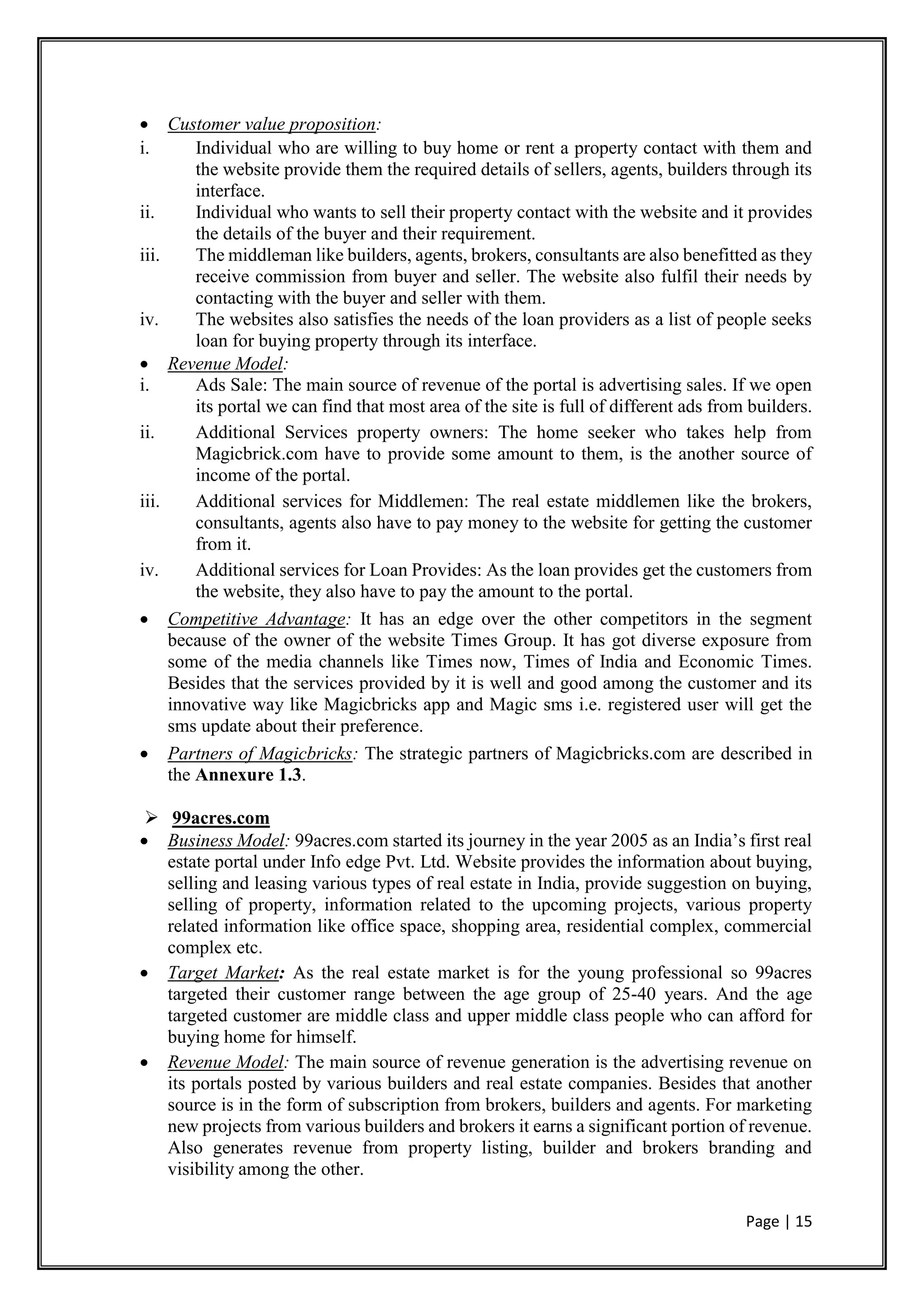 Page | 15
 Customer value proposition:
i. Individual who are willing to buy home or rent a property contact with them and
the website provide them the required details of sellers, agents, builders through its
interface.
ii. Individual who wants to sell their property contact with the website and it provides
the details of the buyer and their requirement.
iii. The middleman like builders, agents, brokers, consultants are also benefitted as they
receive commission from buyer and seller. The website also fulfil their needs by
contacting with the buyer and seller with them.
iv. The websites also satisfies the needs of the loan providers as a list of people seeks
loan for buying property through its interface.
 Revenue Model:
i. Ads Sale: The main source of revenue of the portal is advertising sales. If we open
its portal we can find that most area of the site is full of different ads from builders.
ii. Additional Services property owners: The home seeker who takes help from
Magicbrick.com have to provide some amount to them, is the another source of
income of the portal.
iii. Additional services for Middlemen: The real estate middlemen like the brokers,
consultants, agents also have to pay money to the website for getting the customer
from it.
iv. Additional services for Loan Provides: As the loan provides get the customers from
the website, they also have to pay the amount to the portal.
 Competitive Advantage: It has an edge over the other competitors in the segment
because of the owner of the website Times Group. It has got diverse exposure from
some of the media channels like Times now, Times of India and Economic Times.
Besides that the services provided by it is well and good among the customer and its
innovative way like Magicbricks app and Magic sms i.e. registered user will get the
sms update about their preference.
 Partners of Magicbricks: The strategic partners of Magicbricks.com are described in
the Annexure 1.3.
 99acres.com
 Business Model: 99acres.com started its journey in the year 2005 as an India’s first real
estate portal under Info edge Pvt. Ltd. Website provides the information about buying,
selling and leasing various types of real estate in India, provide suggestion on buying,
selling of property, information related to the upcoming projects, various property
related information like office space, shopping area, residential complex, commercial
complex etc.
 Target Market: As the real estate market is for the young professional so 99acres
targeted their customer range between the age group of 25-40 years. And the age
targeted customer are middle class and upper middle class people who can afford for
buying home for himself.
 Revenue Model: The main source of revenue generation is the advertising revenue on
its portals posted by various builders and real estate companies. Besides that another
source is in the form of subscription from brokers, builders and agents. For marketing
new projects from various builders and brokers it earns a significant portion of revenue.
Also generates revenue from property listing, builder and brokers branding and
visibility among the other.
 