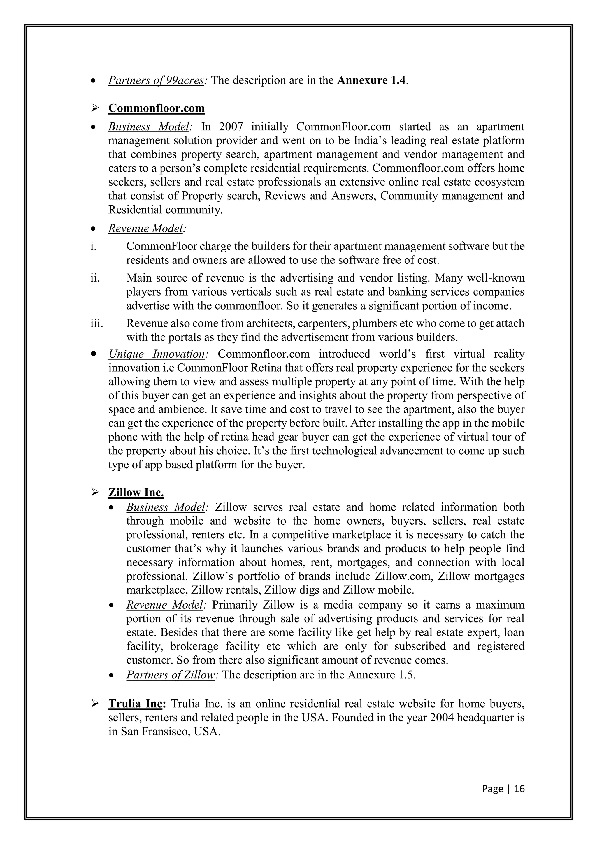 Page | 16
 Partners of 99acres: The description are in the Annexure 1.4.
 Commonfloor.com
 Business Model: In 2007 initially CommonFloor.com started as an apartment
management solution provider and went on to be India’s leading real estate platform
that combines property search, apartment management and vendor management and
caters to a person’s complete residential requirements. Commonfloor.com offers home
seekers, sellers and real estate professionals an extensive online real estate ecosystem
that consist of Property search, Reviews and Answers, Community management and
Residential community.
 Revenue Model:
i. CommonFloor charge the builders for their apartment management software but the
residents and owners are allowed to use the software free of cost.
ii. Main source of revenue is the advertising and vendor listing. Many well-known
players from various verticals such as real estate and banking services companies
advertise with the commonfloor. So it generates a significant portion of income.
iii. Revenue also come from architects, carpenters, plumbers etc who come to get attach
with the portals as they find the advertisement from various builders.
 Unique Innovation: Commonfloor.com introduced world’s first virtual reality
innovation i.e CommonFloor Retina that offers real property experience for the seekers
allowing them to view and assess multiple property at any point of time. With the help
of this buyer can get an experience and insights about the property from perspective of
space and ambience. It save time and cost to travel to see the apartment, also the buyer
can get the experience of the property before built. After installing the app in the mobile
phone with the help of retina head gear buyer can get the experience of virtual tour of
the property about his choice. It’s the first technological advancement to come up such
type of app based platform for the buyer.
 Zillow Inc.
 Business Model: Zillow serves real estate and home related information both
through mobile and website to the home owners, buyers, sellers, real estate
professional, renters etc. In a competitive marketplace it is necessary to catch the
customer that’s why it launches various brands and products to help people find
necessary information about homes, rent, mortgages, and connection with local
professional. Zillow’s portfolio of brands include Zillow.com, Zillow mortgages
marketplace, Zillow rentals, Zillow digs and Zillow mobile.
 Revenue Model: Primarily Zillow is a media company so it earns a maximum
portion of its revenue through sale of advertising products and services for real
estate. Besides that there are some facility like get help by real estate expert, loan
facility, brokerage facility etc which are only for subscribed and registered
customer. So from there also significant amount of revenue comes.
 Partners of Zillow: The description are in the Annexure 1.5.
 Trulia Inc: Trulia Inc. is an online residential real estate website for home buyers,
sellers, renters and related people in the USA. Founded in the year 2004 headquarter is
in San Fransisco, USA.
 