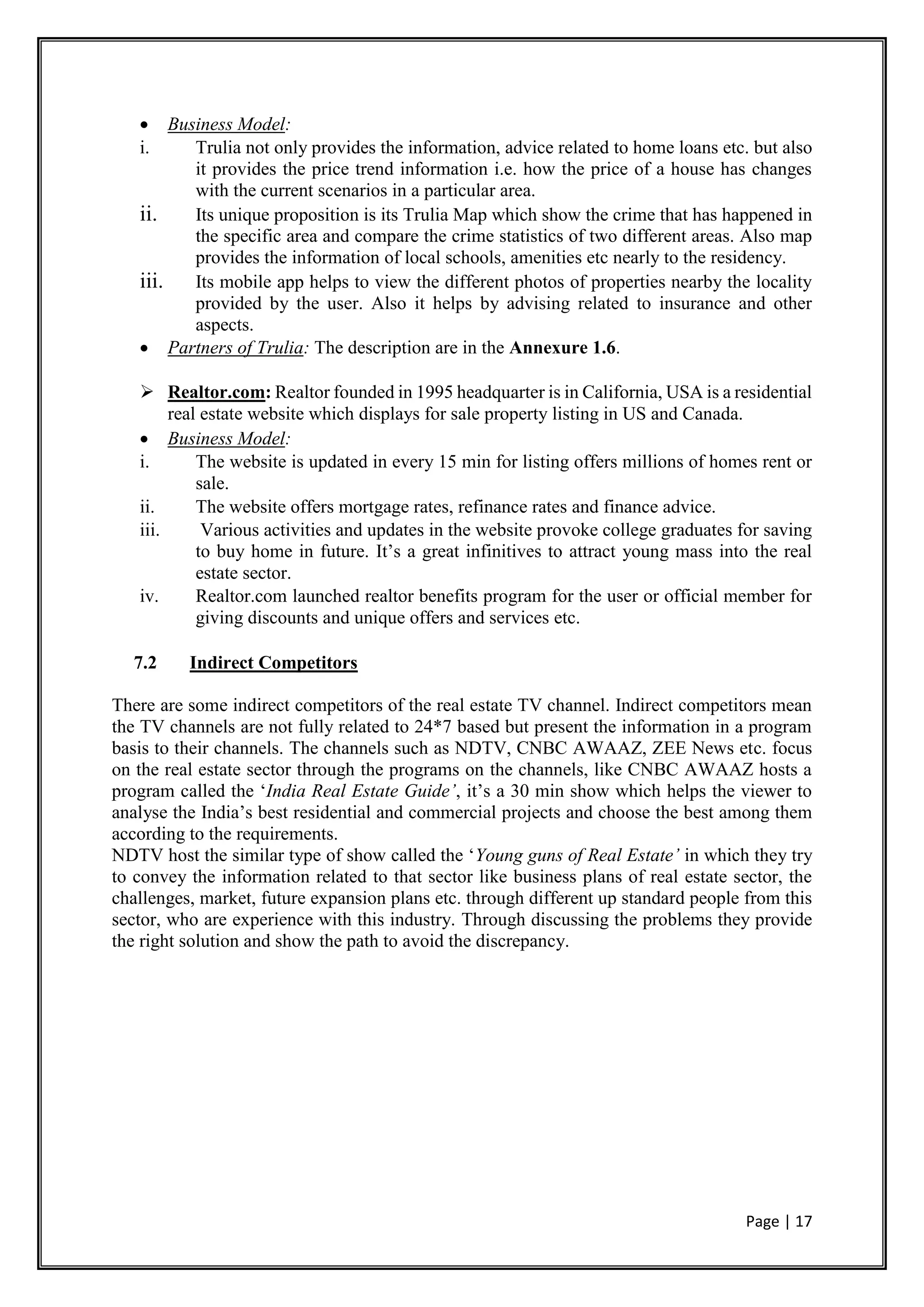 Page | 17
 Business Model:
i. Trulia not only provides the information, advice related to home loans etc. but also
it provides the price trend information i.e. how the price of a house has changes
with the current scenarios in a particular area.
ii. Its unique proposition is its Trulia Map which show the crime that has happened in
the specific area and compare the crime statistics of two different areas. Also map
provides the information of local schools, amenities etc nearly to the residency.
iii. Its mobile app helps to view the different photos of properties nearby the locality
provided by the user. Also it helps by advising related to insurance and other
aspects.
 Partners of Trulia: The description are in the Annexure 1.6.
 Realtor.com: Realtor founded in 1995 headquarter is in California, USA is a residential
real estate website which displays for sale property listing in US and Canada.
 Business Model:
i. The website is updated in every 15 min for listing offers millions of homes rent or
sale.
ii. The website offers mortgage rates, refinance rates and finance advice.
iii. Various activities and updates in the website provoke college graduates for saving
to buy home in future. It’s a great infinitives to attract young mass into the real
estate sector.
iv. Realtor.com launched realtor benefits program for the user or official member for
giving discounts and unique offers and services etc.
7.2 Indirect Competitors
There are some indirect competitors of the real estate TV channel. Indirect competitors mean
the TV channels are not fully related to 24*7 based but present the information in a program
basis to their channels. The channels such as NDTV, CNBC AWAAZ, ZEE News etc. focus
on the real estate sector through the programs on the channels, like CNBC AWAAZ hosts a
program called the ‘India Real Estate Guide’, it’s a 30 min show which helps the viewer to
analyse the India’s best residential and commercial projects and choose the best among them
according to the requirements.
NDTV host the similar type of show called the ‘Young guns of Real Estate’ in which they try
to convey the information related to that sector like business plans of real estate sector, the
challenges, market, future expansion plans etc. through different up standard people from this
sector, who are experience with this industry. Through discussing the problems they provide
the right solution and show the path to avoid the discrepancy.
 