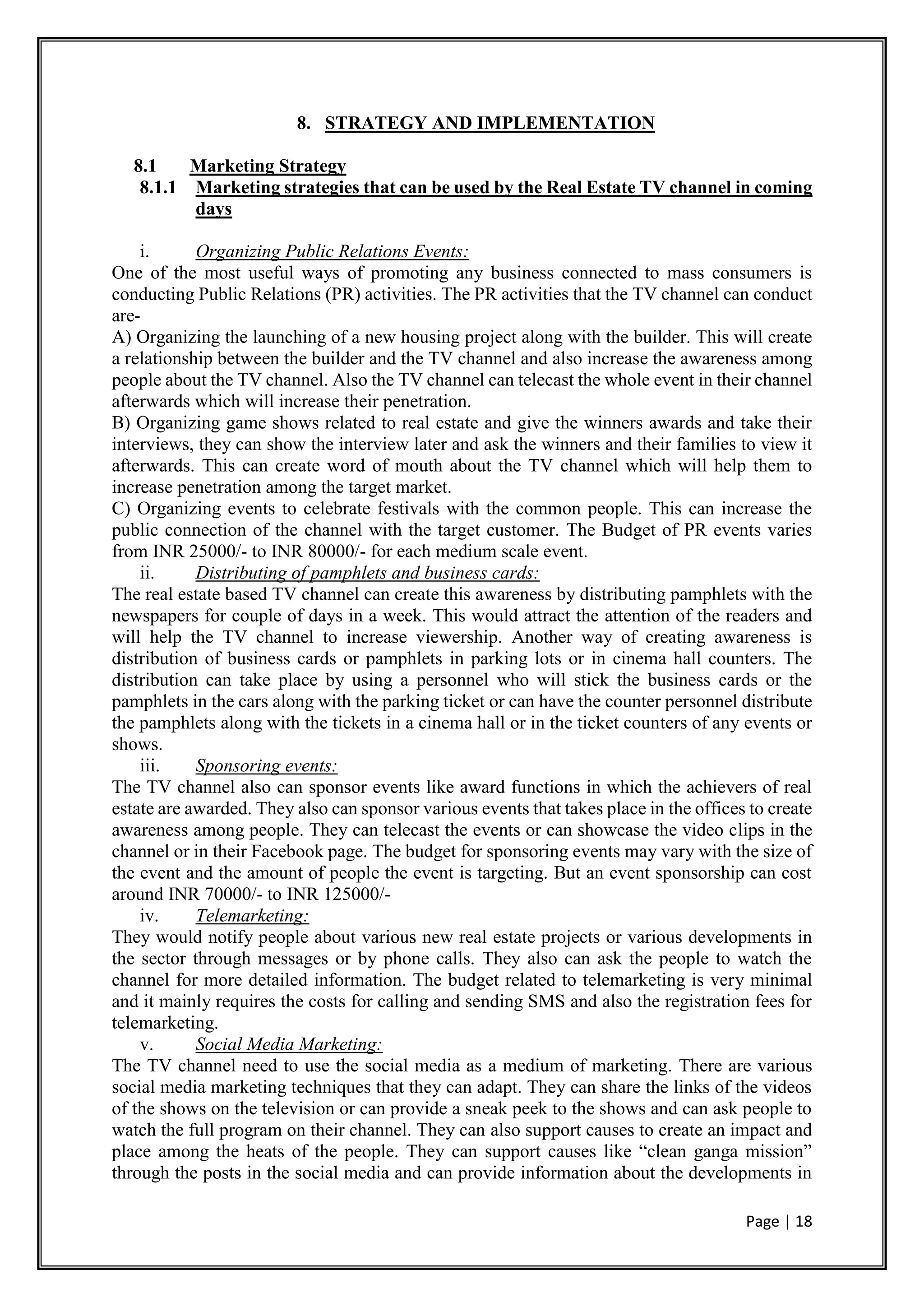 Page | 18
8. STRATEGY AND IMPLEMENTATION
8.1 Marketing Strategy
8.1.1 Marketing strategies that can be used by the Real Estate TV channel in coming
days
i. Organizing Public Relations Events:
One of the most useful ways of promoting any business connected to mass consumers is
conducting Public Relations (PR) activities. The PR activities that the TV channel can conduct
are-
A) Organizing the launching of a new housing project along with the builder. This will create
a relationship between the builder and the TV channel and also increase the awareness among
people about the TV channel. Also the TV channel can telecast the whole event in their channel
afterwards which will increase their penetration.
B) Organizing game shows related to real estate and give the winners awards and take their
interviews, they can show the interview later and ask the winners and their families to view it
afterwards. This can create word of mouth about the TV channel which will help them to
increase penetration among the target market.
C) Organizing events to celebrate festivals with the common people. This can increase the
public connection of the channel with the target customer. The Budget of PR events varies
from INR 25000/- to INR 80000/- for each medium scale event.
ii. Distributing of pamphlets and business cards:
The real estate based TV channel can create this awareness by distributing pamphlets with the
newspapers for couple of days in a week. This would attract the attention of the readers and
will help the TV channel to increase viewership. Another way of creating awareness is
distribution of business cards or pamphlets in parking lots or in cinema hall counters. The
distribution can take place by using a personnel who will stick the business cards or the
pamphlets in the cars along with the parking ticket or can have the counter personnel distribute
the pamphlets along with the tickets in a cinema hall or in the ticket counters of any events or
shows.
iii. Sponsoring events:
The TV channel also can sponsor events like award functions in which the achievers of real
estate are awarded. They also can sponsor various events that takes place in the offices to create
awareness among people. They can telecast the events or can showcase the video clips in the
channel or in their Facebook page. The budget for sponsoring events may vary with the size of
the event and the amount of people the event is targeting. But an event sponsorship can cost
around INR 70000/- to INR 125000/-
iv. Telemarketing:
They would notify people about various new real estate projects or various developments in
the sector through messages or by phone calls. They also can ask the people to watch the
channel for more detailed information. The budget related to telemarketing is very minimal
and it mainly requires the costs for calling and sending SMS and also the registration fees for
telemarketing.
v. Social Media Marketing:
The TV channel need to use the social media as a medium of marketing. There are various
social media marketing techniques that they can adapt. They can share the links of the videos
of the shows on the television or can provide a sneak peek to the shows and can ask people to
watch the full program on their channel. They can also support causes to create an impact and
place among the heats of the people. They can support causes like “clean ganga mission”
through the posts in the social media and can provide information about the developments in
 