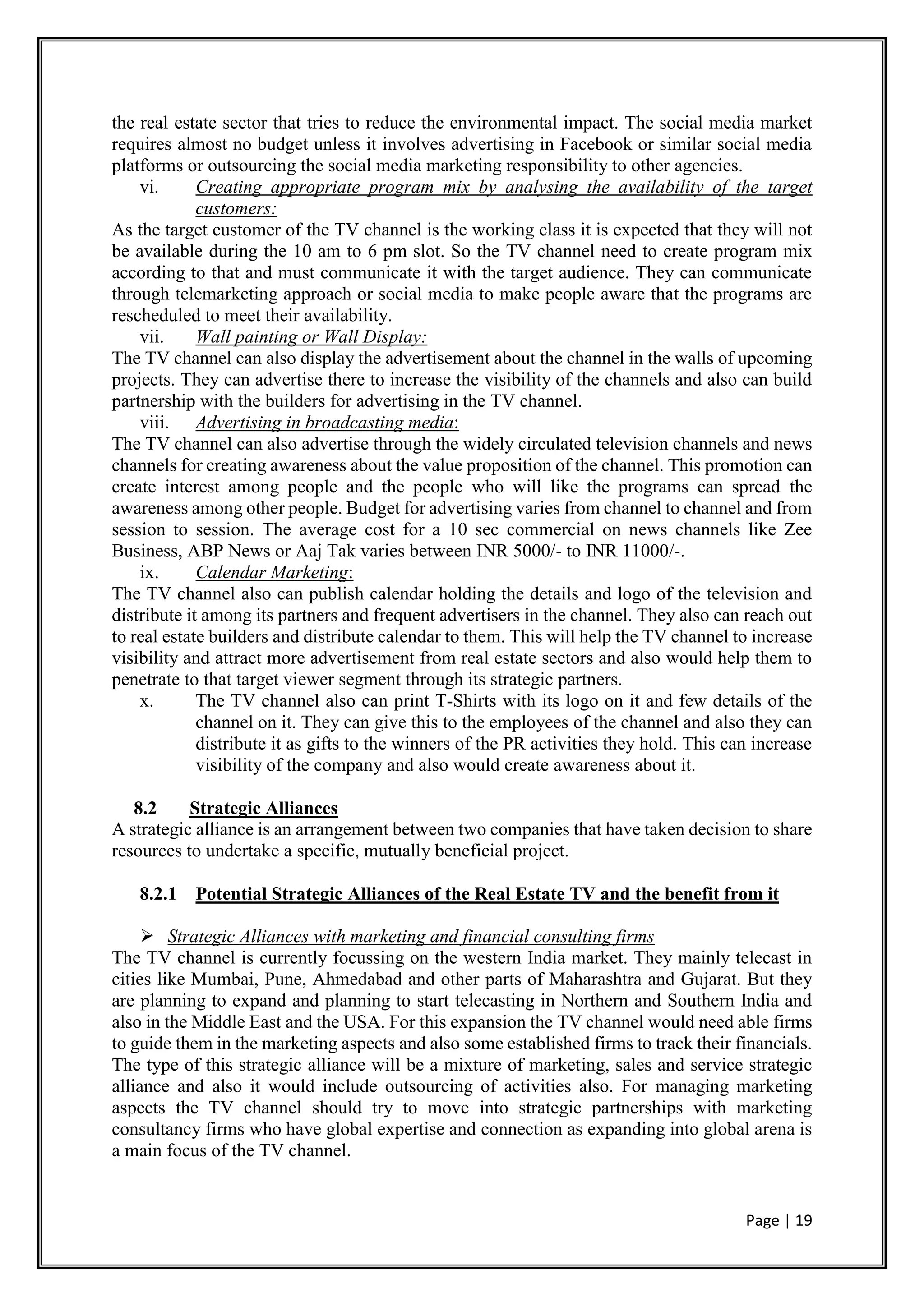 Page | 19
the real estate sector that tries to reduce the environmental impact. The social media market
requires almost no budget unless it involves advertising in Facebook or similar social media
platforms or outsourcing the social media marketing responsibility to other agencies.
vi. Creating appropriate program mix by analysing the availability of the target
customers:
As the target customer of the TV channel is the working class it is expected that they will not
be available during the 10 am to 6 pm slot. So the TV channel need to create program mix
according to that and must communicate it with the target audience. They can communicate
through telemarketing approach or social media to make people aware that the programs are
rescheduled to meet their availability.
vii. Wall painting or Wall Display:
The TV channel can also display the advertisement about the channel in the walls of upcoming
projects. They can advertise there to increase the visibility of the channels and also can build
partnership with the builders for advertising in the TV channel.
viii. Advertising in broadcasting media:
The TV channel can also advertise through the widely circulated television channels and news
channels for creating awareness about the value proposition of the channel. This promotion can
create interest among people and the people who will like the programs can spread the
awareness among other people. Budget for advertising varies from channel to channel and from
session to session. The average cost for a 10 sec commercial on news channels like Zee
Business, ABP News or Aaj Tak varies between INR 5000/- to INR 11000/-.
ix. Calendar Marketing:
The TV channel also can publish calendar holding the details and logo of the television and
distribute it among its partners and frequent advertisers in the channel. They also can reach out
to real estate builders and distribute calendar to them. This will help the TV channel to increase
visibility and attract more advertisement from real estate sectors and also would help them to
penetrate to that target viewer segment through its strategic partners.
x. The TV channel also can print T-Shirts with its logo on it and few details of the
channel on it. They can give this to the employees of the channel and also they can
distribute it as gifts to the winners of the PR activities they hold. This can increase
visibility of the company and also would create awareness about it.
8.2 Strategic Alliances
A strategic alliance is an arrangement between two companies that have taken decision to share
resources to undertake a specific, mutually beneficial project.
8.2.1 Potential Strategic Alliances of the Real Estate TV and the benefit from it
 Strategic Alliances with marketing and financial consulting firms
The TV channel is currently focussing on the western India market. They mainly telecast in
cities like Mumbai, Pune, Ahmedabad and other parts of Maharashtra and Gujarat. But they
are planning to expand and planning to start telecasting in Northern and Southern India and
also in the Middle East and the USA. For this expansion the TV channel would need able firms
to guide them in the marketing aspects and also some established firms to track their financials.
The type of this strategic alliance will be a mixture of marketing, sales and service strategic
alliance and also it would include outsourcing of activities also. For managing marketing
aspects the TV channel should try to move into strategic partnerships with marketing
consultancy firms who have global expertise and connection as expanding into global arena is
a main focus of the TV channel.
 