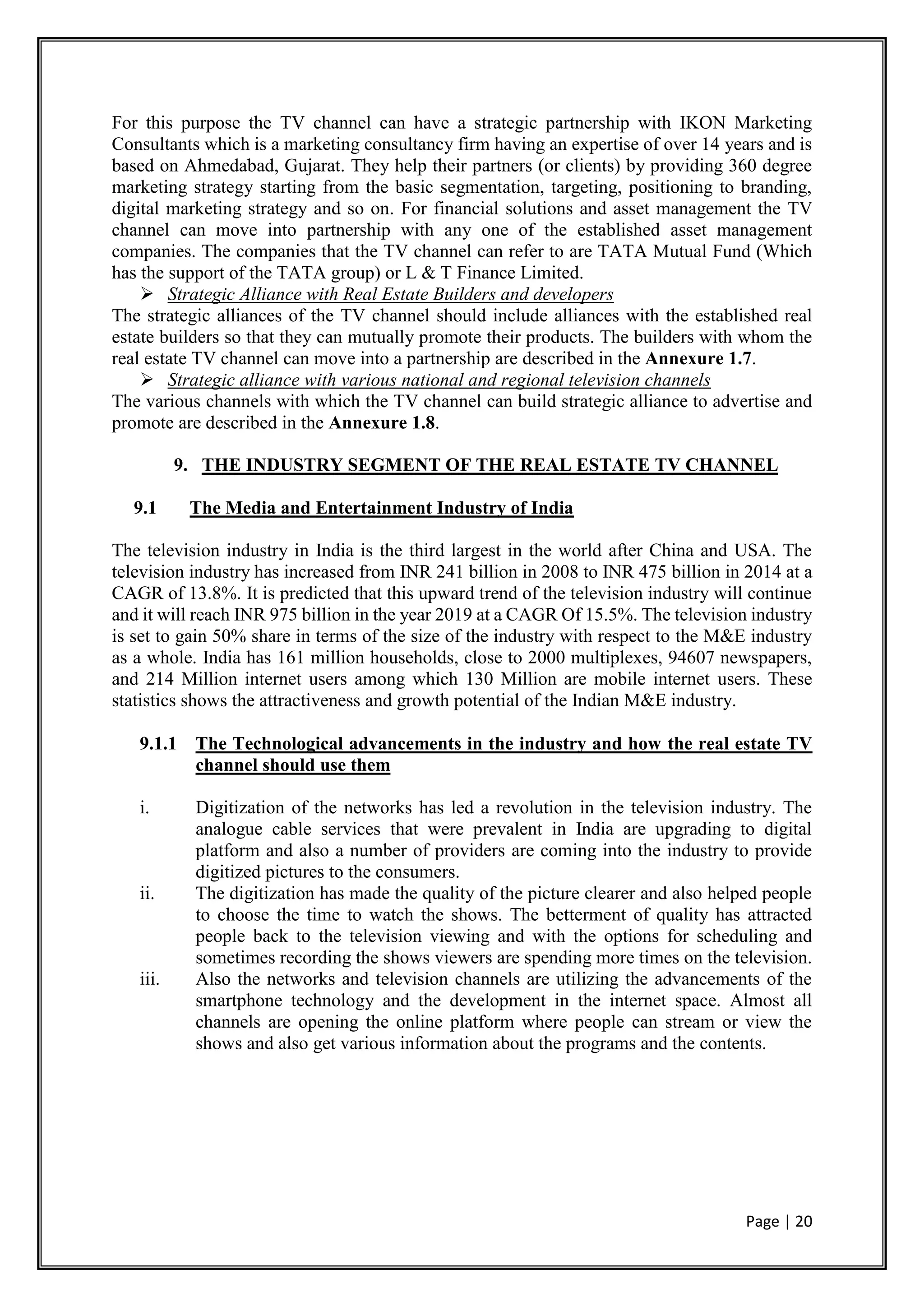 Page | 20
For this purpose the TV channel can have a strategic partnership with IKON Marketing
Consultants which is a marketing consultancy firm having an expertise of over 14 years and is
based on Ahmedabad, Gujarat. They help their partners (or clients) by providing 360 degree
marketing strategy starting from the basic segmentation, targeting, positioning to branding,
digital marketing strategy and so on. For financial solutions and asset management the TV
channel can move into partnership with any one of the established asset management
companies. The companies that the TV channel can refer to are TATA Mutual Fund (Which
has the support of the TATA group) or L & T Finance Limited.
 Strategic Alliance with Real Estate Builders and developers
The strategic alliances of the TV channel should include alliances with the established real
estate builders so that they can mutually promote their products. The builders with whom the
real estate TV channel can move into a partnership are described in the Annexure 1.7.
 Strategic alliance with various national and regional television channels
The various channels with which the TV channel can build strategic alliance to advertise and
promote are described in the Annexure 1.8.
9. THE INDUSTRY SEGMENT OF THE REAL ESTATE TV CHANNEL
9.1 The Media and Entertainment Industry of India
The television industry in India is the third largest in the world after China and USA. The
television industry has increased from INR 241 billion in 2008 to INR 475 billion in 2014 at a
CAGR of 13.8%. It is predicted that this upward trend of the television industry will continue
and it will reach INR 975 billion in the year 2019 at a CAGR Of 15.5%. The television industry
is set to gain 50% share in terms of the size of the industry with respect to the M&E industry
as a whole. India has 161 million households, close to 2000 multiplexes, 94607 newspapers,
and 214 Million internet users among which 130 Million are mobile internet users. These
statistics shows the attractiveness and growth potential of the Indian M&E industry.
9.1.1 The Technological advancements in the industry and how the real estate TV
channel should use them
i. Digitization of the networks has led a revolution in the television industry. The
analogue cable services that were prevalent in India are upgrading to digital
platform and also a number of providers are coming into the industry to provide
digitized pictures to the consumers.
ii. The digitization has made the quality of the picture clearer and also helped people
to choose the time to watch the shows. The betterment of quality has attracted
people back to the television viewing and with the options for scheduling and
sometimes recording the shows viewers are spending more times on the television.
iii. Also the networks and television channels are utilizing the advancements of the
smartphone technology and the development in the internet space. Almost all
channels are opening the online platform where people can stream or view the
shows and also get various information about the programs and the contents.
 