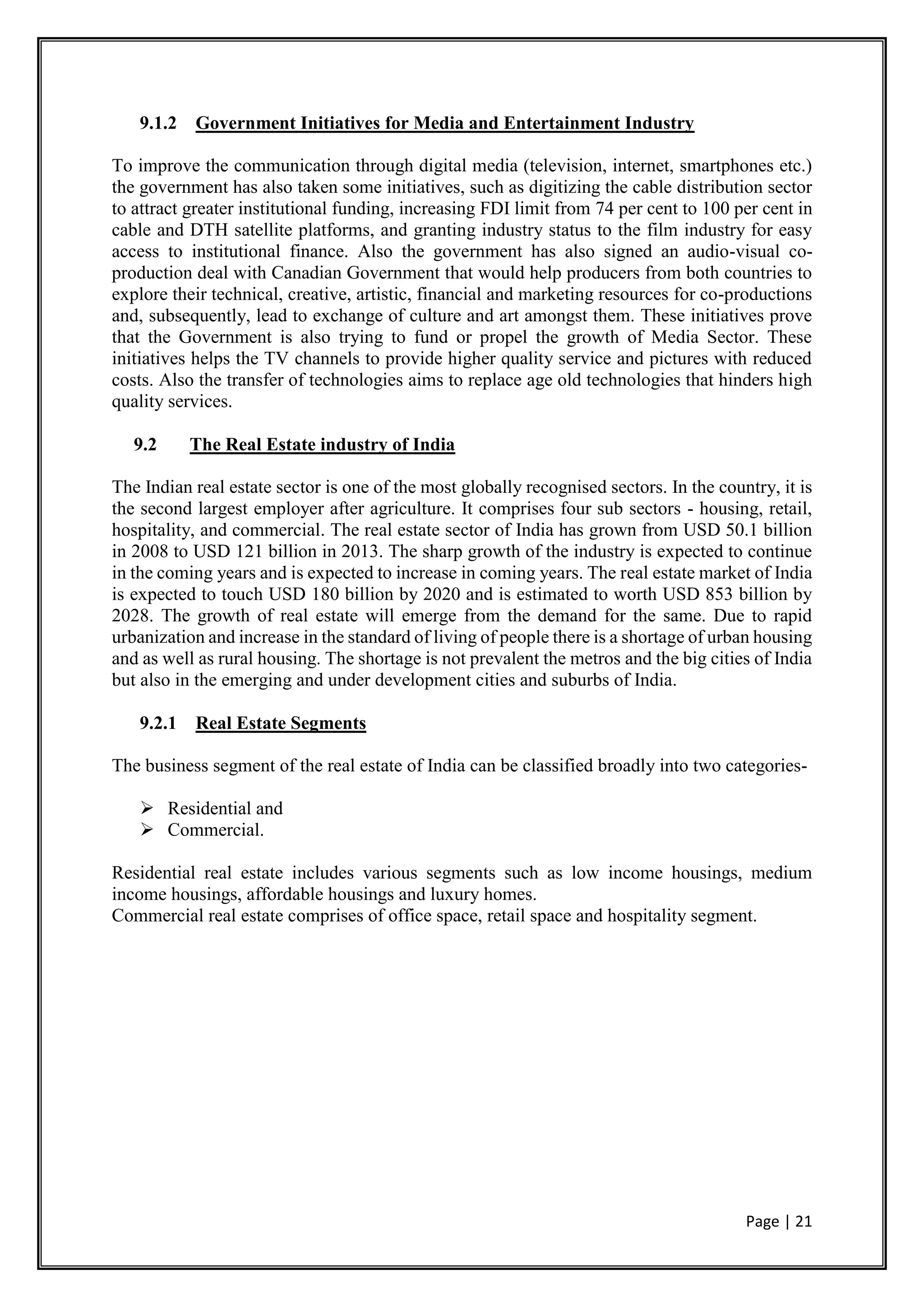 Page | 21
9.1.2 Government Initiatives for Media and Entertainment Industry
To improve the communication through digital media (television, internet, smartphones etc.)
the government has also taken some initiatives, such as digitizing the cable distribution sector
to attract greater institutional funding, increasing FDI limit from 74 per cent to 100 per cent in
cable and DTH satellite platforms, and granting industry status to the film industry for easy
access to institutional finance. Also the government has also signed an audio-visual co-
production deal with Canadian Government that would help producers from both countries to
explore their technical, creative, artistic, financial and marketing resources for co-productions
and, subsequently, lead to exchange of culture and art amongst them. These initiatives prove
that the Government is also trying to fund or propel the growth of Media Sector. These
initiatives helps the TV channels to provide higher quality service and pictures with reduced
costs. Also the transfer of technologies aims to replace age old technologies that hinders high
quality services.
9.2 The Real Estate industry of India
The Indian real estate sector is one of the most globally recognised sectors. In the country, it is
the second largest employer after agriculture. It comprises four sub sectors - housing, retail,
hospitality, and commercial. The real estate sector of India has grown from USD 50.1 billion
in 2008 to USD 121 billion in 2013. The sharp growth of the industry is expected to continue
in the coming years and is expected to increase in coming years. The real estate market of India
is expected to touch USD 180 billion by 2020 and is estimated to worth USD 853 billion by
2028. The growth of real estate will emerge from the demand for the same. Due to rapid
urbanization and increase in the standard of living of people there is a shortage of urban housing
and as well as rural housing. The shortage is not prevalent the metros and the big cities of India
but also in the emerging and under development cities and suburbs of India.
9.2.1 Real Estate Segments
The business segment of the real estate of India can be classified broadly into two categories-
 Residential and
 Commercial.
Residential real estate includes various segments such as low income housings, medium
income housings, affordable housings and luxury homes.
Commercial real estate comprises of office space, retail space and hospitality segment.
 