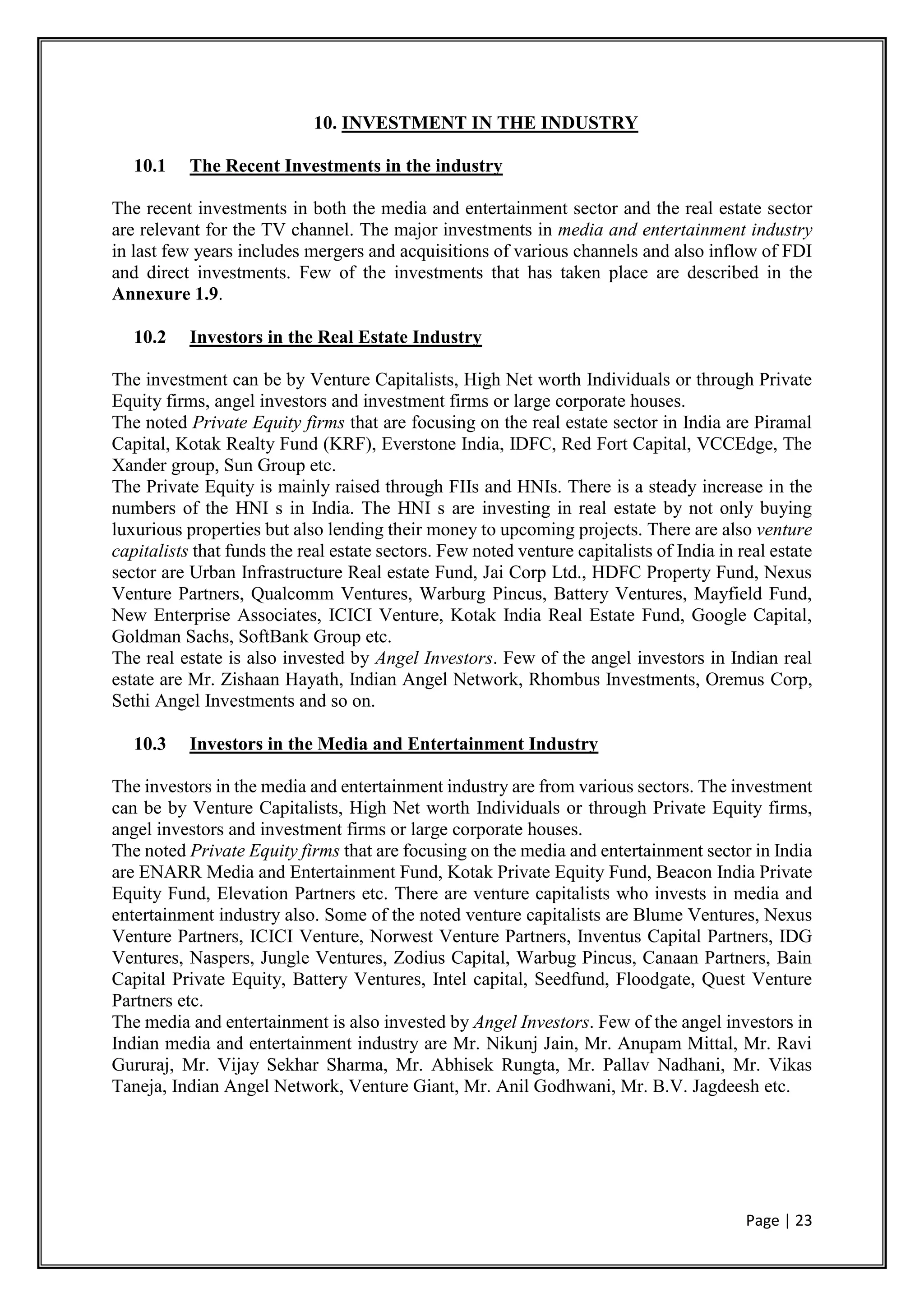 Page | 23
10. INVESTMENT IN THE INDUSTRY
10.1 The Recent Investments in the industry
The recent investments in both the media and entertainment sector and the real estate sector
are relevant for the TV channel. The major investments in media and entertainment industry
in last few years includes mergers and acquisitions of various channels and also inflow of FDI
and direct investments. Few of the investments that has taken place are described in the
Annexure 1.9.
10.2 Investors in the Real Estate Industry
The investment can be by Venture Capitalists, High Net worth Individuals or through Private
Equity firms, angel investors and investment firms or large corporate houses.
The noted Private Equity firms that are focusing on the real estate sector in India are Piramal
Capital, Kotak Realty Fund (KRF), Everstone India, IDFC, Red Fort Capital, VCCEdge, The
Xander group, Sun Group etc.
The Private Equity is mainly raised through FIIs and HNIs. There is a steady increase in the
numbers of the HNI s in India. The HNI s are investing in real estate by not only buying
luxurious properties but also lending their money to upcoming projects. There are also venture
capitalists that funds the real estate sectors. Few noted venture capitalists of India in real estate
sector are Urban Infrastructure Real estate Fund, Jai Corp Ltd., HDFC Property Fund, Nexus
Venture Partners, Qualcomm Ventures, Warburg Pincus, Battery Ventures, Mayfield Fund,
New Enterprise Associates, ICICI Venture, Kotak India Real Estate Fund, Google Capital,
Goldman Sachs, SoftBank Group etc.
The real estate is also invested by Angel Investors. Few of the angel investors in Indian real
estate are Mr. Zishaan Hayath, Indian Angel Network, Rhombus Investments, Oremus Corp,
Sethi Angel Investments and so on.
10.3 Investors in the Media and Entertainment Industry
The investors in the media and entertainment industry are from various sectors. The investment
can be by Venture Capitalists, High Net worth Individuals or through Private Equity firms,
angel investors and investment firms or large corporate houses.
The noted Private Equity firms that are focusing on the media and entertainment sector in India
are ENARR Media and Entertainment Fund, Kotak Private Equity Fund, Beacon India Private
Equity Fund, Elevation Partners etc. There are venture capitalists who invests in media and
entertainment industry also. Some of the noted venture capitalists are Blume Ventures, Nexus
Venture Partners, ICICI Venture, Norwest Venture Partners, Inventus Capital Partners, IDG
Ventures, Naspers, Jungle Ventures, Zodius Capital, Warbug Pincus, Canaan Partners, Bain
Capital Private Equity, Battery Ventures, Intel capital, Seedfund, Floodgate, Quest Venture
Partners etc.
The media and entertainment is also invested by Angel Investors. Few of the angel investors in
Indian media and entertainment industry are Mr. Nikunj Jain, Mr. Anupam Mittal, Mr. Ravi
Gururaj, Mr. Vijay Sekhar Sharma, Mr. Abhisek Rungta, Mr. Pallav Nadhani, Mr. Vikas
Taneja, Indian Angel Network, Venture Giant, Mr. Anil Godhwani, Mr. B.V. Jagdeesh etc.
 