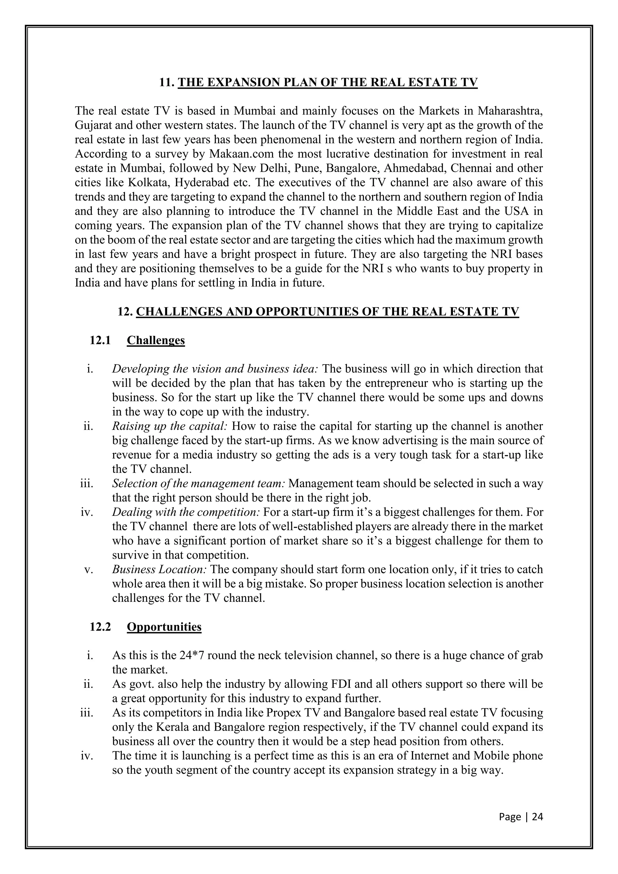 Page | 24
11. THE EXPANSION PLAN OF THE REAL ESTATE TV
The real estate TV is based in Mumbai and mainly focuses on the Markets in Maharashtra,
Gujarat and other western states. The launch of the TV channel is very apt as the growth of the
real estate in last few years has been phenomenal in the western and northern region of India.
According to a survey by Makaan.com the most lucrative destination for investment in real
estate in Mumbai, followed by New Delhi, Pune, Bangalore, Ahmedabad, Chennai and other
cities like Kolkata, Hyderabad etc. The executives of the TV channel are also aware of this
trends and they are targeting to expand the channel to the northern and southern region of India
and they are also planning to introduce the TV channel in the Middle East and the USA in
coming years. The expansion plan of the TV channel shows that they are trying to capitalize
on the boom of the real estate sector and are targeting the cities which had the maximum growth
in last few years and have a bright prospect in future. They are also targeting the NRI bases
and they are positioning themselves to be a guide for the NRI s who wants to buy property in
India and have plans for settling in India in future.
12. CHALLENGES AND OPPORTUNITIES OF THE REAL ESTATE TV
12.1 Challenges
i. Developing the vision and business idea: The business will go in which direction that
will be decided by the plan that has taken by the entrepreneur who is starting up the
business. So for the start up like the TV channel there would be some ups and downs
in the way to cope up with the industry.
ii. Raising up the capital: How to raise the capital for starting up the channel is another
big challenge faced by the start-up firms. As we know advertising is the main source of
revenue for a media industry so getting the ads is a very tough task for a start-up like
the TV channel.
iii. Selection of the management team: Management team should be selected in such a way
that the right person should be there in the right job.
iv. Dealing with the competition: For a start-up firm it’s a biggest challenges for them. For
the TV channel there are lots of well-established players are already there in the market
who have a significant portion of market share so it’s a biggest challenge for them to
survive in that competition.
v. Business Location: The company should start form one location only, if it tries to catch
whole area then it will be a big mistake. So proper business location selection is another
challenges for the TV channel.
12.2 Opportunities
i. As this is the 24*7 round the neck television channel, so there is a huge chance of grab
the market.
ii. As govt. also help the industry by allowing FDI and all others support so there will be
a great opportunity for this industry to expand further.
iii. As its competitors in India like Propex TV and Bangalore based real estate TV focusing
only the Kerala and Bangalore region respectively, if the TV channel could expand its
business all over the country then it would be a step head position from others.
iv. The time it is launching is a perfect time as this is an era of Internet and Mobile phone
so the youth segment of the country accept its expansion strategy in a big way.
 