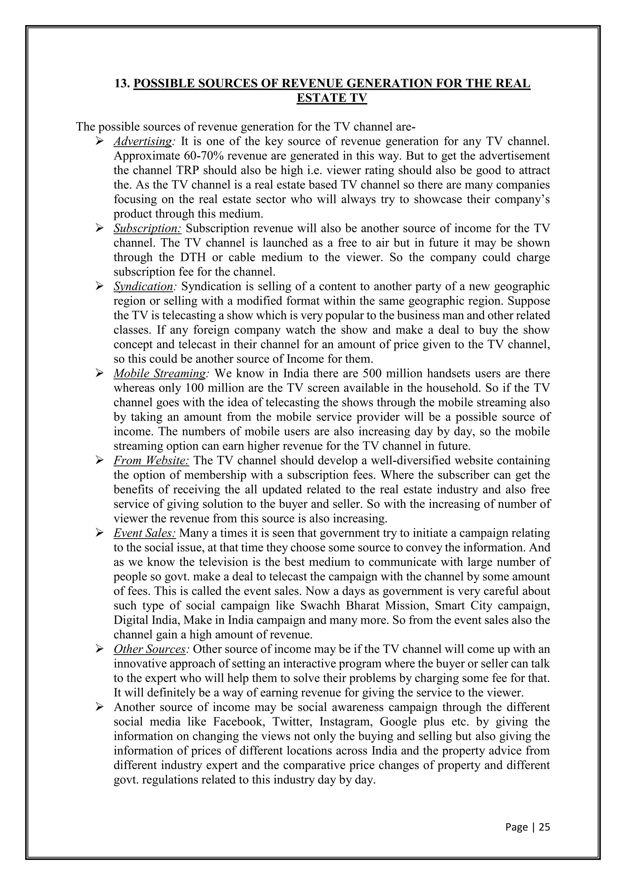 Page | 25
13. POSSIBLE SOURCES OF REVENUE GENERATION FOR THE REAL
ESTATE TV
The possible sources of revenue generation for the TV channel are-
 Advertising: It is one of the key source of revenue generation for any TV channel.
Approximate 60-70% revenue are generated in this way. But to get the advertisement
the channel TRP should also be high i.e. viewer rating should also be good to attract
the. As the TV channel is a real estate based TV channel so there are many companies
focusing on the real estate sector who will always try to showcase their company’s
product through this medium.
 Subscription: Subscription revenue will also be another source of income for the TV
channel. The TV channel is launched as a free to air but in future it may be shown
through the DTH or cable medium to the viewer. So the company could charge
subscription fee for the channel.
 Syndication: Syndication is selling of a content to another party of a new geographic
region or selling with a modified format within the same geographic region. Suppose
the TV is telecasting a show which is very popular to the business man and other related
classes. If any foreign company watch the show and make a deal to buy the show
concept and telecast in their channel for an amount of price given to the TV channel,
so this could be another source of Income for them.
 Mobile Streaming: We know in India there are 500 million handsets users are there
whereas only 100 million are the TV screen available in the household. So if the TV
channel goes with the idea of telecasting the shows through the mobile streaming also
by taking an amount from the mobile service provider will be a possible source of
income. The numbers of mobile users are also increasing day by day, so the mobile
streaming option can earn higher revenue for the TV channel in future.
 From Website: The TV channel should develop a well-diversified website containing
the option of membership with a subscription fees. Where the subscriber can get the
benefits of receiving the all updated related to the real estate industry and also free
service of giving solution to the buyer and seller. So with the increasing of number of
viewer the revenue from this source is also increasing.
 Event Sales: Many a times it is seen that government try to initiate a campaign relating
to the social issue, at that time they choose some source to convey the information. And
as we know the television is the best medium to communicate with large number of
people so govt. make a deal to telecast the campaign with the channel by some amount
of fees. This is called the event sales. Now a days as government is very careful about
such type of social campaign like Swachh Bharat Mission, Smart City campaign,
Digital India, Make in India campaign and many more. So from the event sales also the
channel gain a high amount of revenue.
 Other Sources: Other source of income may be if the TV channel will come up with an
innovative approach of setting an interactive program where the buyer or seller can talk
to the expert who will help them to solve their problems by charging some fee for that.
It will definitely be a way of earning revenue for giving the service to the viewer.
 Another source of income may be social awareness campaign through the different
social media like Facebook, Twitter, Instagram, Google plus etc. by giving the
information on changing the views not only the buying and selling but also giving the
information of prices of different locations across India and the property advice from
different industry expert and the comparative price changes of property and different
govt. regulations related to this industry day by day.
 