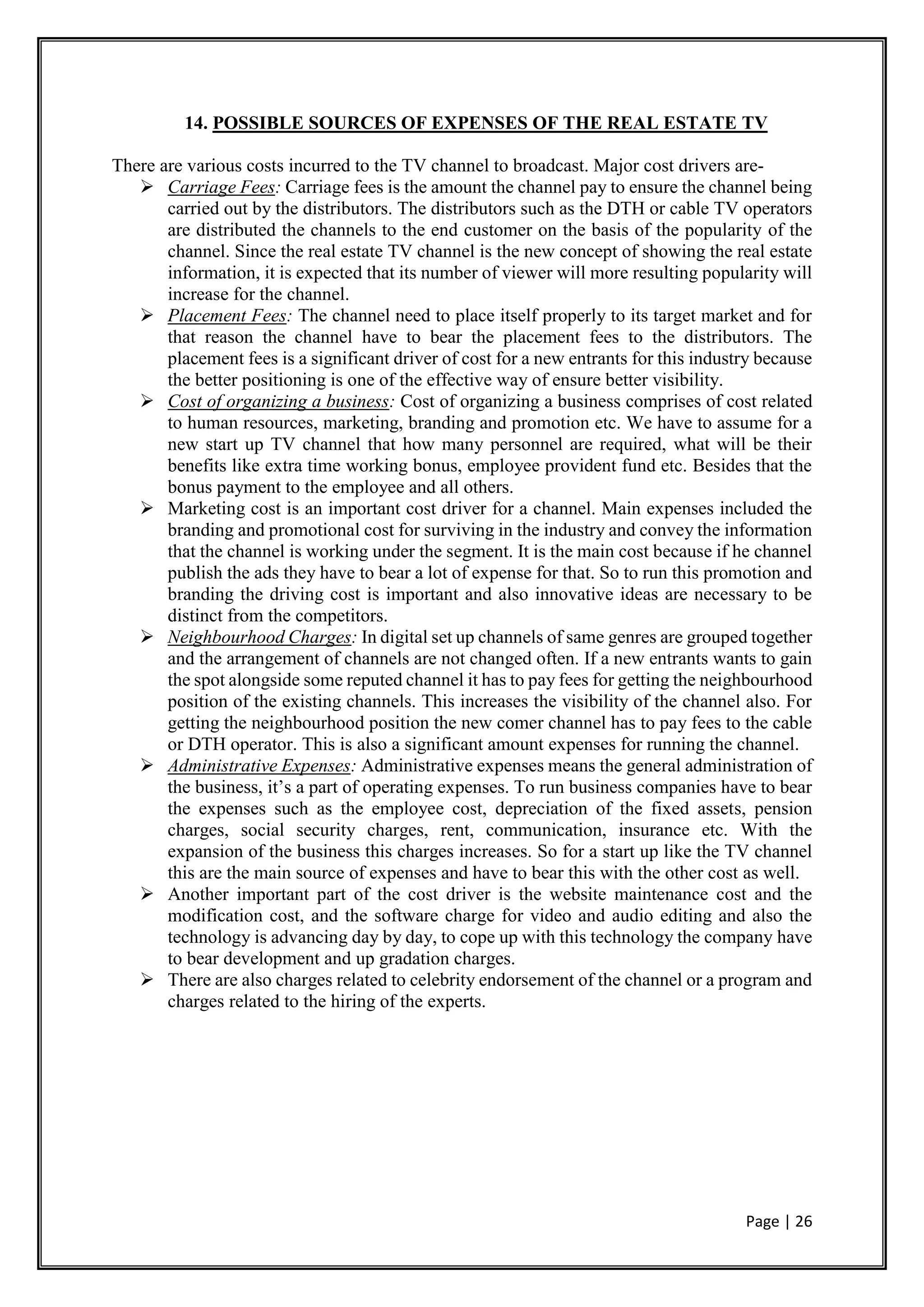 Page | 26
14. POSSIBLE SOURCES OF EXPENSES OF THE REAL ESTATE TV
There are various costs incurred to the TV channel to broadcast. Major cost drivers are-
 Carriage Fees: Carriage fees is the amount the channel pay to ensure the channel being
carried out by the distributors. The distributors such as the DTH or cable TV operators
are distributed the channels to the end customer on the basis of the popularity of the
channel. Since the real estate TV channel is the new concept of showing the real estate
information, it is expected that its number of viewer will more resulting popularity will
increase for the channel.
 Placement Fees: The channel need to place itself properly to its target market and for
that reason the channel have to bear the placement fees to the distributors. The
placement fees is a significant driver of cost for a new entrants for this industry because
the better positioning is one of the effective way of ensure better visibility.
 Cost of organizing a business: Cost of organizing a business comprises of cost related
to human resources, marketing, branding and promotion etc. We have to assume for a
new start up TV channel that how many personnel are required, what will be their
benefits like extra time working bonus, employee provident fund etc. Besides that the
bonus payment to the employee and all others.
 Marketing cost is an important cost driver for a channel. Main expenses included the
branding and promotional cost for surviving in the industry and convey the information
that the channel is working under the segment. It is the main cost because if he channel
publish the ads they have to bear a lot of expense for that. So to run this promotion and
branding the driving cost is important and also innovative ideas are necessary to be
distinct from the competitors.
 Neighbourhood Charges: In digital set up channels of same genres are grouped together
and the arrangement of channels are not changed often. If a new entrants wants to gain
the spot alongside some reputed channel it has to pay fees for getting the neighbourhood
position of the existing channels. This increases the visibility of the channel also. For
getting the neighbourhood position the new comer channel has to pay fees to the cable
or DTH operator. This is also a significant amount expenses for running the channel.
 Administrative Expenses: Administrative expenses means the general administration of
the business, it’s a part of operating expenses. To run business companies have to bear
the expenses such as the employee cost, depreciation of the fixed assets, pension
charges, social security charges, rent, communication, insurance etc. With the
expansion of the business this charges increases. So for a start up like the TV channel
this are the main source of expenses and have to bear this with the other cost as well.
 Another important part of the cost driver is the website maintenance cost and the
modification cost, and the software charge for video and audio editing and also the
technology is advancing day by day, to cope up with this technology the company have
to bear development and up gradation charges.
 There are also charges related to celebrity endorsement of the channel or a program and
charges related to the hiring of the experts.
 