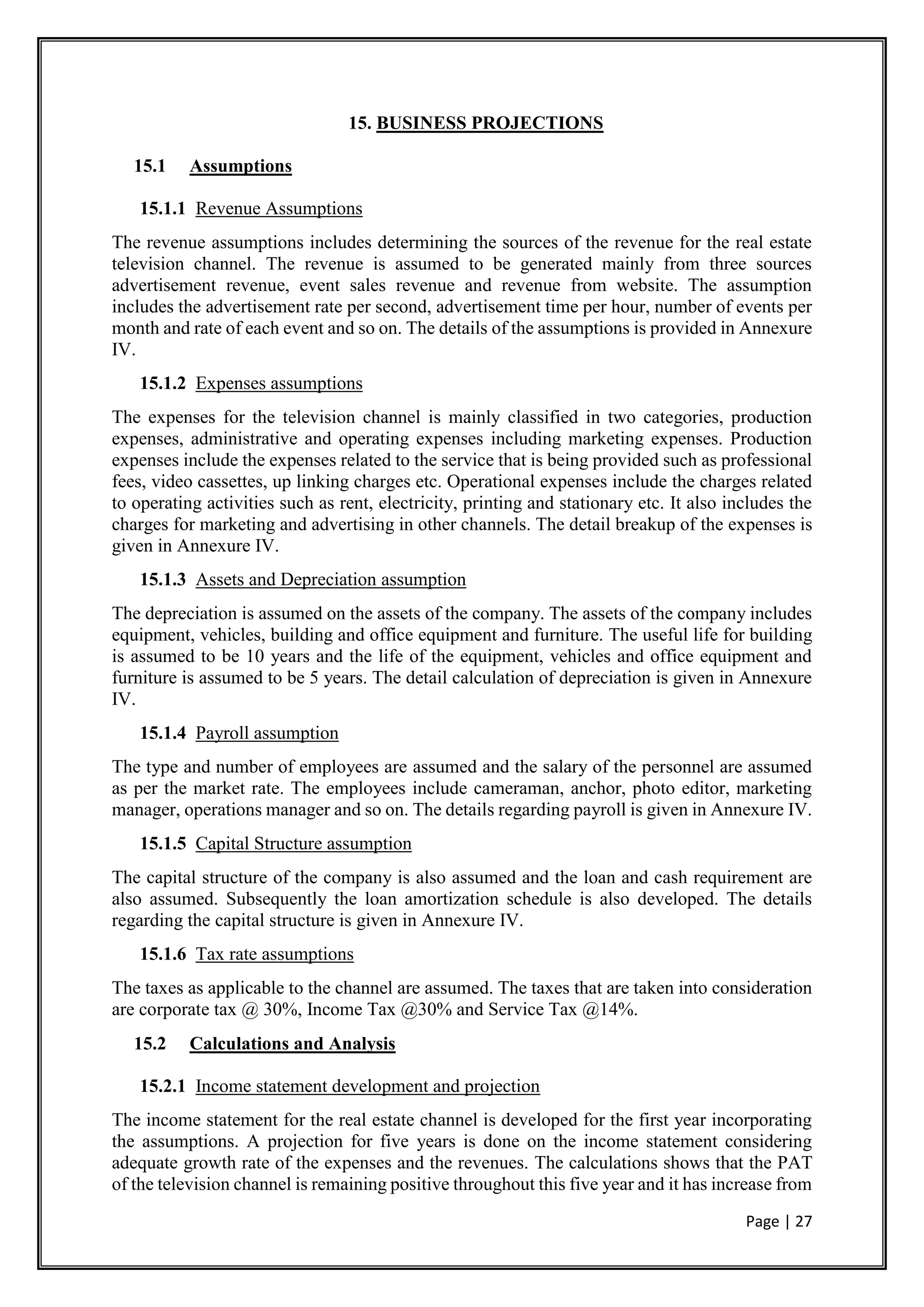 Page | 27
15. BUSINESS PROJECTIONS
15.1 Assumptions
15.1.1 Revenue Assumptions
The revenue assumptions includes determining the sources of the revenue for the real estate
television channel. The revenue is assumed to be generated mainly from three sources
advertisement revenue, event sales revenue and revenue from website. The assumption
includes the advertisement rate per second, advertisement time per hour, number of events per
month and rate of each event and so on. The details of the assumptions is provided in Annexure
IV.
15.1.2 Expenses assumptions
The expenses for the television channel is mainly classified in two categories, production
expenses, administrative and operating expenses including marketing expenses. Production
expenses include the expenses related to the service that is being provided such as professional
fees, video cassettes, up linking charges etc. Operational expenses include the charges related
to operating activities such as rent, electricity, printing and stationary etc. It also includes the
charges for marketing and advertising in other channels. The detail breakup of the expenses is
given in Annexure IV.
15.1.3 Assets and Depreciation assumption
The depreciation is assumed on the assets of the company. The assets of the company includes
equipment, vehicles, building and office equipment and furniture. The useful life for building
is assumed to be 10 years and the life of the equipment, vehicles and office equipment and
furniture is assumed to be 5 years. The detail calculation of depreciation is given in Annexure
IV.
15.1.4 Payroll assumption
The type and number of employees are assumed and the salary of the personnel are assumed
as per the market rate. The employees include cameraman, anchor, photo editor, marketing
manager, operations manager and so on. The details regarding payroll is given in Annexure IV.
15.1.5 Capital Structure assumption
The capital structure of the company is also assumed and the loan and cash requirement are
also assumed. Subsequently the loan amortization schedule is also developed. The details
regarding the capital structure is given in Annexure IV.
15.1.6 Tax rate assumptions
The taxes as applicable to the channel are assumed. The taxes that are taken into consideration
are corporate tax @ 30%, Income Tax @30% and Service Tax @14%.
15.2 Calculations and Analysis
15.2.1 Income statement development and projection
The income statement for the real estate channel is developed for the first year incorporating
the assumptions. A projection for five years is done on the income statement considering
adequate growth rate of the expenses and the revenues. The calculations shows that the PAT
of the television channel is remaining positive throughout this five year and it has increase from
 