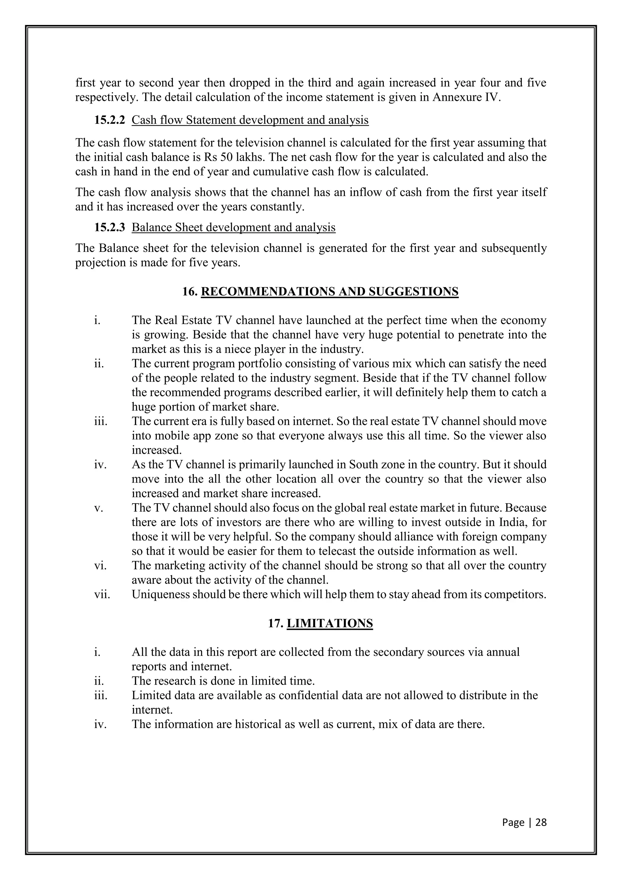 Page | 28
first year to second year then dropped in the third and again increased in year four and five
respectively. The detail calculation of the income statement is given in Annexure IV.
15.2.2 Cash flow Statement development and analysis
The cash flow statement for the television channel is calculated for the first year assuming that
the initial cash balance is Rs 50 lakhs. The net cash flow for the year is calculated and also the
cash in hand in the end of year and cumulative cash flow is calculated.
The cash flow analysis shows that the channel has an inflow of cash from the first year itself
and it has increased over the years constantly.
15.2.3 Balance Sheet development and analysis
The Balance sheet for the television channel is generated for the first year and subsequently
projection is made for five years.
16. RECOMMENDATIONS AND SUGGESTIONS
i. The Real Estate TV channel have launched at the perfect time when the economy
is growing. Beside that the channel have very huge potential to penetrate into the
market as this is a niece player in the industry.
ii. The current program portfolio consisting of various mix which can satisfy the need
of the people related to the industry segment. Beside that if the TV channel follow
the recommended programs described earlier, it will definitely help them to catch a
huge portion of market share.
iii. The current era is fully based on internet. So the real estate TV channel should move
into mobile app zone so that everyone always use this all time. So the viewer also
increased.
iv. As the TV channel is primarily launched in South zone in the country. But it should
move into the all the other location all over the country so that the viewer also
increased and market share increased.
v. The TV channel should also focus on the global real estate market in future. Because
there are lots of investors are there who are willing to invest outside in India, for
those it will be very helpful. So the company should alliance with foreign company
so that it would be easier for them to telecast the outside information as well.
vi. The marketing activity of the channel should be strong so that all over the country
aware about the activity of the channel.
vii. Uniqueness should be there which will help them to stay ahead from its competitors.
17. LIMITATIONS
i. All the data in this report are collected from the secondary sources via annual
reports and internet.
ii. The research is done in limited time.
iii. Limited data are available as confidential data are not allowed to distribute in the
internet.
iv. The information are historical as well as current, mix of data are there.
 