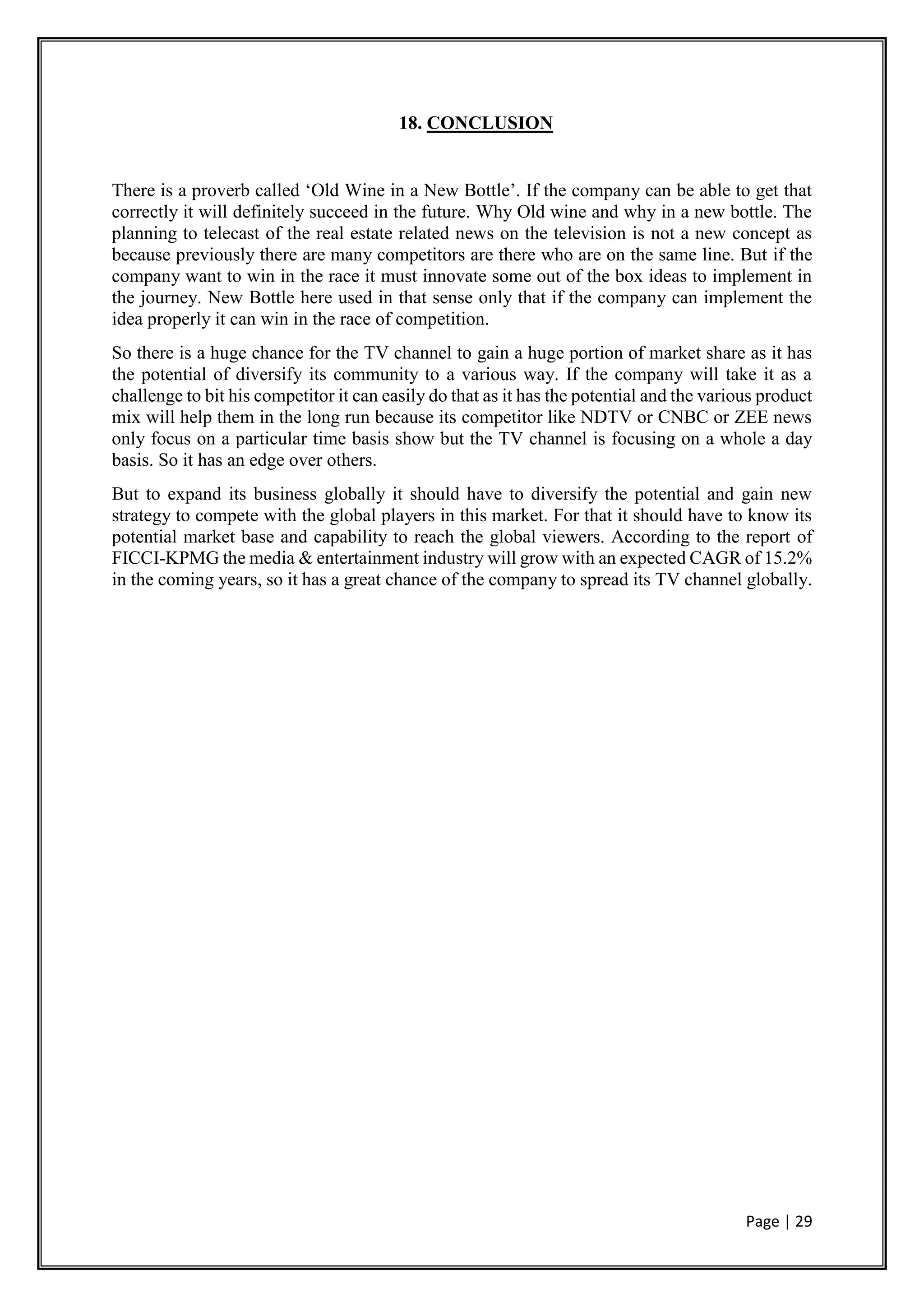 Page | 29
18. CONCLUSION
There is a proverb called ‘Old Wine in a New Bottle’. If the company can be able to get that
correctly it will definitely succeed in the future. Why Old wine and why in a new bottle. The
planning to telecast of the real estate related news on the television is not a new concept as
because previously there are many competitors are there who are on the same line. But if the
company want to win in the race it must innovate some out of the box ideas to implement in
the journey. New Bottle here used in that sense only that if the company can implement the
idea properly it can win in the race of competition.
So there is a huge chance for the TV channel to gain a huge portion of market share as it has
the potential of diversify its community to a various way. If the company will take it as a
challenge to bit his competitor it can easily do that as it has the potential and the various product
mix will help them in the long run because its competitor like NDTV or CNBC or ZEE news
only focus on a particular time basis show but the TV channel is focusing on a whole a day
basis. So it has an edge over others.
But to expand its business globally it should have to diversify the potential and gain new
strategy to compete with the global players in this market. For that it should have to know its
potential market base and capability to reach the global viewers. According to the report of
FICCI-KPMG the media & entertainment industry will grow with an expected CAGR of 15.2%
in the coming years, so it has a great chance of the company to spread its TV channel globally.
 