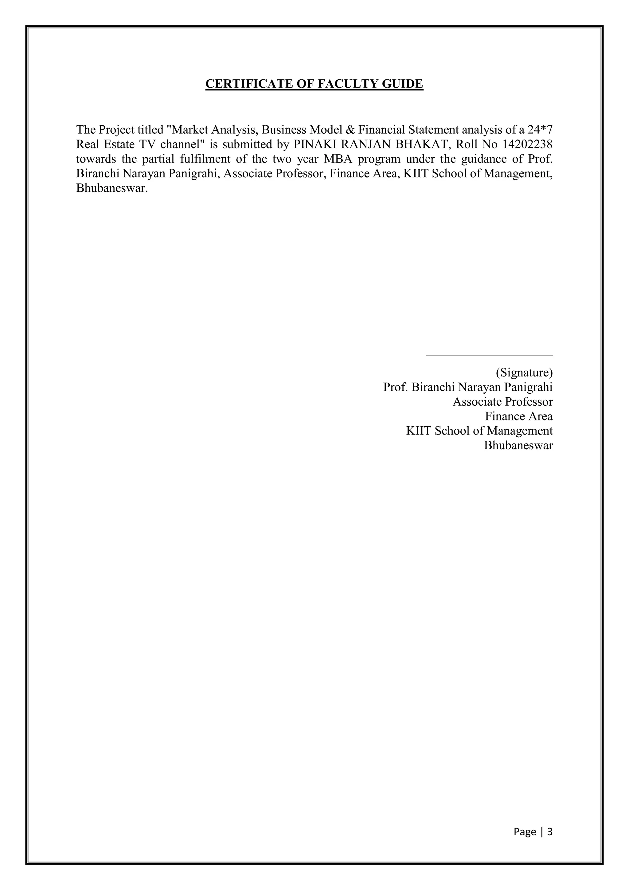 Page | 3
CERTIFICATE OF FACULTY GUIDE
The Project titled "Market Analysis, Business Model & Financial Statement analysis of a 24*7
Real Estate TV channel" is submitted by PINAKI RANJAN BHAKAT, Roll No 14202238
towards the partial fulfilment of the two year MBA program under the guidance of Prof.
Biranchi Narayan Panigrahi, Associate Professor, Finance Area, KIIT School of Management,
Bhubaneswar.
____________________
(Signature)
Prof. Biranchi Narayan Panigrahi
Associate Professor
Finance Area
KIIT School of Management
Bhubaneswar
 