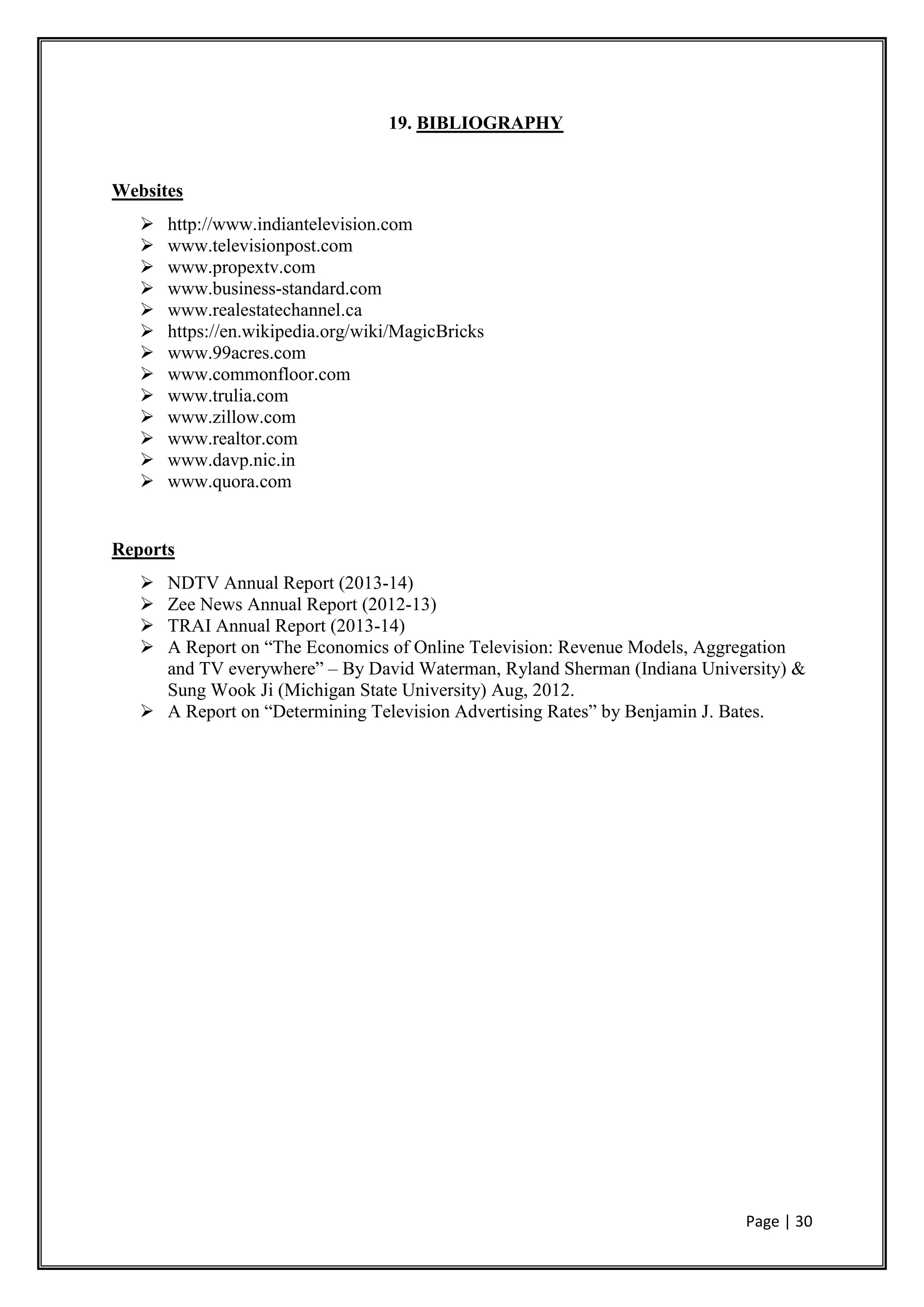 Page | 30
19. BIBLIOGRAPHY
Websites
 http://www.indiantelevision.com
 www.televisionpost.com
 www.propextv.com
 www.business-standard.com
 www.realestatechannel.ca
 https://en.wikipedia.org/wiki/MagicBricks
 www.99acres.com
 www.commonfloor.com
 www.trulia.com
 www.zillow.com
 www.realtor.com
 www.davp.nic.in
 www.quora.com
Reports
 NDTV Annual Report (2013-14)
 Zee News Annual Report (2012-13)
 TRAI Annual Report (2013-14)
 A Report on “The Economics of Online Television: Revenue Models, Aggregation
and TV everywhere” – By David Waterman, Ryland Sherman (Indiana University) &
Sung Wook Ji (Michigan State University) Aug, 2012.
 A Report on “Determining Television Advertising Rates” by Benjamin J. Bates.
 
