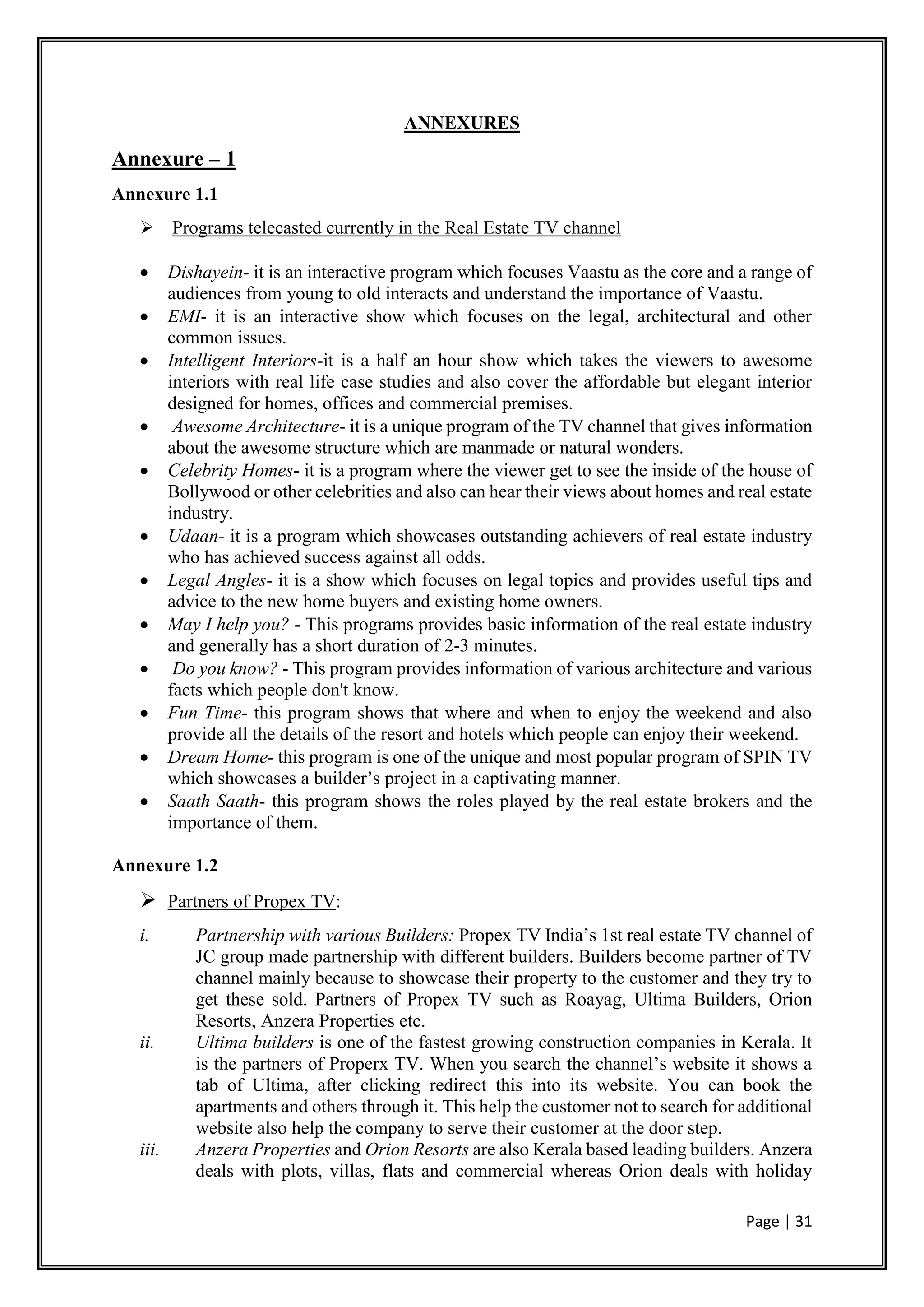 Page | 31
ANNEXURES
Annexure – 1
Annexure 1.1
 Programs telecasted currently in the Real Estate TV channel
 Dishayein- it is an interactive program which focuses Vaastu as the core and a range of
audiences from young to old interacts and understand the importance of Vaastu.
 EMI- it is an interactive show which focuses on the legal, architectural and other
common issues.
 Intelligent Interiors-it is a half an hour show which takes the viewers to awesome
interiors with real life case studies and also cover the affordable but elegant interior
designed for homes, offices and commercial premises.
 Awesome Architecture- it is a unique program of the TV channel that gives information
about the awesome structure which are manmade or natural wonders.
 Celebrity Homes- it is a program where the viewer get to see the inside of the house of
Bollywood or other celebrities and also can hear their views about homes and real estate
industry.
 Udaan- it is a program which showcases outstanding achievers of real estate industry
who has achieved success against all odds.
 Legal Angles- it is a show which focuses on legal topics and provides useful tips and
advice to the new home buyers and existing home owners.
 May I help you? - This programs provides basic information of the real estate industry
and generally has a short duration of 2-3 minutes.
 Do you know? - This program provides information of various architecture and various
facts which people don't know.
 Fun Time- this program shows that where and when to enjoy the weekend and also
provide all the details of the resort and hotels which people can enjoy their weekend.
 Dream Home- this program is one of the unique and most popular program of SPIN TV
which showcases a builder’s project in a captivating manner.
 Saath Saath- this program shows the roles played by the real estate brokers and the
importance of them.
Annexure 1.2
 Partners of Propex TV:
i. Partnership with various Builders: Propex TV India’s 1st real estate TV channel of
JC group made partnership with different builders. Builders become partner of TV
channel mainly because to showcase their property to the customer and they try to
get these sold. Partners of Propex TV such as Roayag, Ultima Builders, Orion
Resorts, Anzera Properties etc.
ii. Ultima builders is one of the fastest growing construction companies in Kerala. It
is the partners of Properx TV. When you search the channel’s website it shows a
tab of Ultima, after clicking redirect this into its website. You can book the
apartments and others through it. This help the customer not to search for additional
website also help the company to serve their customer at the door step.
iii. Anzera Properties and Orion Resorts are also Kerala based leading builders. Anzera
deals with plots, villas, flats and commercial whereas Orion deals with holiday
 