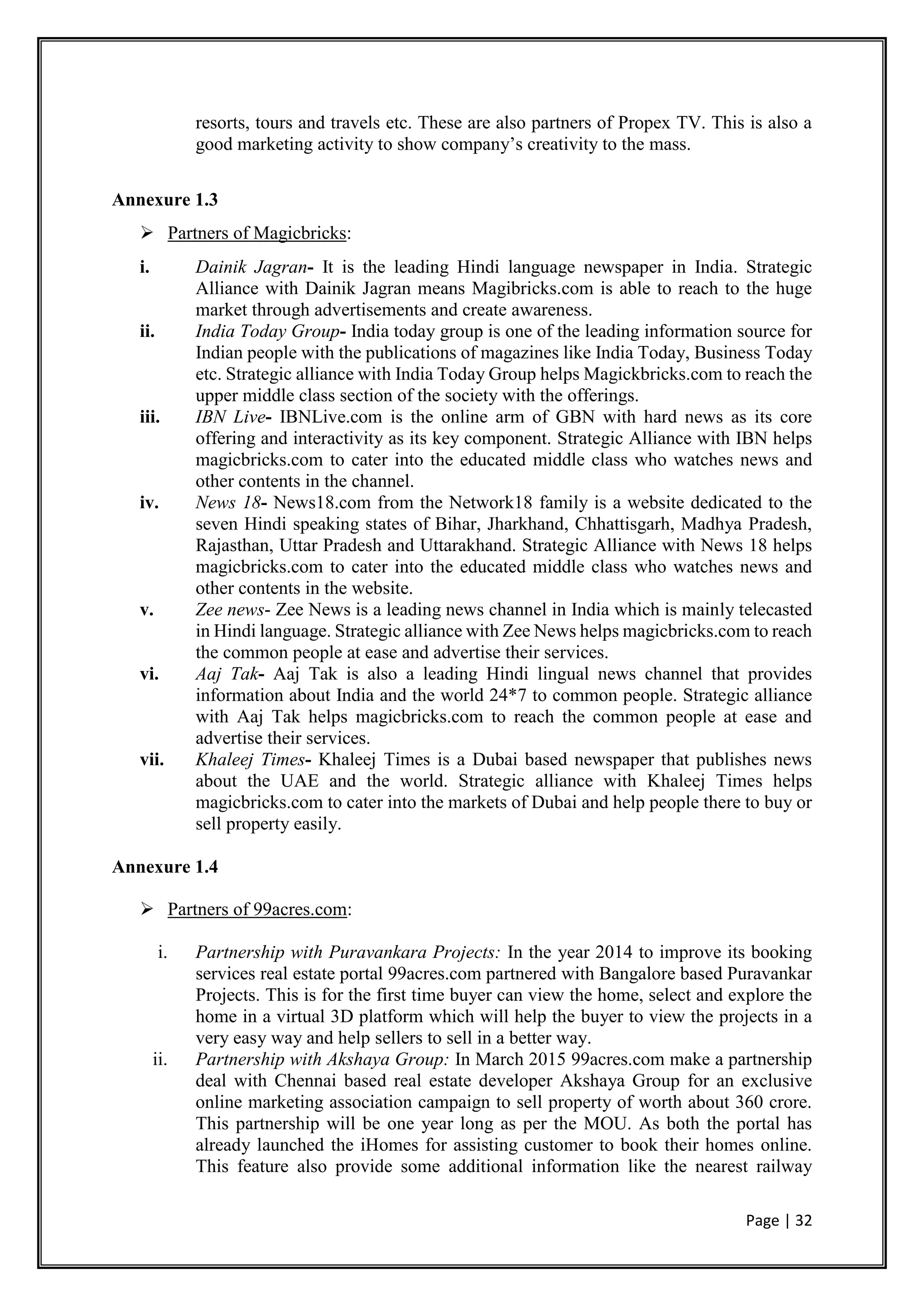 Page | 32
resorts, tours and travels etc. These are also partners of Propex TV. This is also a
good marketing activity to show company’s creativity to the mass.
Annexure 1.3
 Partners of Magicbricks:
i. Dainik Jagran- It is the leading Hindi language newspaper in India. Strategic
Alliance with Dainik Jagran means Magibricks.com is able to reach to the huge
market through advertisements and create awareness.
ii. India Today Group- India today group is one of the leading information source for
Indian people with the publications of magazines like India Today, Business Today
etc. Strategic alliance with India Today Group helps Magickbricks.com to reach the
upper middle class section of the society with the offerings.
iii. IBN Live- IBNLive.com is the online arm of GBN with hard news as its core
offering and interactivity as its key component. Strategic Alliance with IBN helps
magicbricks.com to cater into the educated middle class who watches news and
other contents in the channel.
iv. News 18- News18.com from the Network18 family is a website dedicated to the
seven Hindi speaking states of Bihar, Jharkhand, Chhattisgarh, Madhya Pradesh,
Rajasthan, Uttar Pradesh and Uttarakhand. Strategic Alliance with News 18 helps
magicbricks.com to cater into the educated middle class who watches news and
other contents in the website.
v. Zee news- Zee News is a leading news channel in India which is mainly telecasted
in Hindi language. Strategic alliance with Zee News helps magicbricks.com to reach
the common people at ease and advertise their services.
vi. Aaj Tak- Aaj Tak is also a leading Hindi lingual news channel that provides
information about India and the world 24*7 to common people. Strategic alliance
with Aaj Tak helps magicbricks.com to reach the common people at ease and
advertise their services.
vii. Khaleej Times- Khaleej Times is a Dubai based newspaper that publishes news
about the UAE and the world. Strategic alliance with Khaleej Times helps
magicbricks.com to cater into the markets of Dubai and help people there to buy or
sell property easily.
Annexure 1.4
 Partners of 99acres.com:
i. Partnership with Puravankara Projects: In the year 2014 to improve its booking
services real estate portal 99acres.com partnered with Bangalore based Puravankar
Projects. This is for the first time buyer can view the home, select and explore the
home in a virtual 3D platform which will help the buyer to view the projects in a
very easy way and help sellers to sell in a better way.
ii. Partnership with Akshaya Group: In March 2015 99acres.com make a partnership
deal with Chennai based real estate developer Akshaya Group for an exclusive
online marketing association campaign to sell property of worth about 360 crore.
This partnership will be one year long as per the MOU. As both the portal has
already launched the iHomes for assisting customer to book their homes online.
This feature also provide some additional information like the nearest railway
 