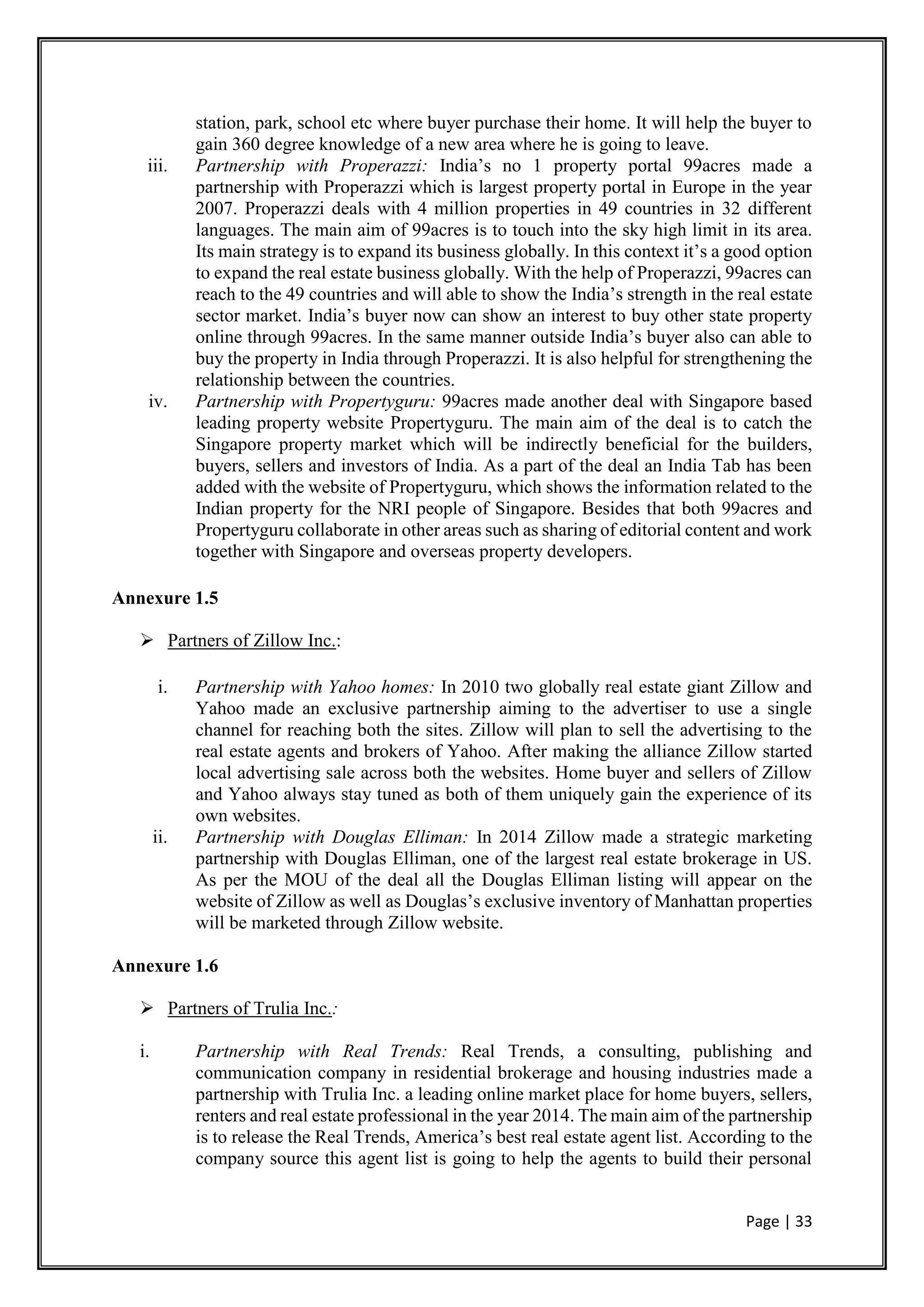 Page | 33
station, park, school etc where buyer purchase their home. It will help the buyer to
gain 360 degree knowledge of a new area where he is going to leave.
iii. Partnership with Properazzi: India’s no 1 property portal 99acres made a
partnership with Properazzi which is largest property portal in Europe in the year
2007. Properazzi deals with 4 million properties in 49 countries in 32 different
languages. The main aim of 99acres is to touch into the sky high limit in its area.
Its main strategy is to expand its business globally. In this context it’s a good option
to expand the real estate business globally. With the help of Properazzi, 99acres can
reach to the 49 countries and will able to show the India’s strength in the real estate
sector market. India’s buyer now can show an interest to buy other state property
online through 99acres. In the same manner outside India’s buyer also can able to
buy the property in India through Properazzi. It is also helpful for strengthening the
relationship between the countries.
iv. Partnership with Propertyguru: 99acres made another deal with Singapore based
leading property website Propertyguru. The main aim of the deal is to catch the
Singapore property market which will be indirectly beneficial for the builders,
buyers, sellers and investors of India. As a part of the deal an India Tab has been
added with the website of Propertyguru, which shows the information related to the
Indian property for the NRI people of Singapore. Besides that both 99acres and
Propertyguru collaborate in other areas such as sharing of editorial content and work
together with Singapore and overseas property developers.
Annexure 1.5
 Partners of Zillow Inc.:
i. Partnership with Yahoo homes: In 2010 two globally real estate giant Zillow and
Yahoo made an exclusive partnership aiming to the advertiser to use a single
channel for reaching both the sites. Zillow will plan to sell the advertising to the
real estate agents and brokers of Yahoo. After making the alliance Zillow started
local advertising sale across both the websites. Home buyer and sellers of Zillow
and Yahoo always stay tuned as both of them uniquely gain the experience of its
own websites.
ii. Partnership with Douglas Elliman: In 2014 Zillow made a strategic marketing
partnership with Douglas Elliman, one of the largest real estate brokerage in US.
As per the MOU of the deal all the Douglas Elliman listing will appear on the
website of Zillow as well as Douglas’s exclusive inventory of Manhattan properties
will be marketed through Zillow website.
Annexure 1.6
 Partners of Trulia Inc.:
i. Partnership with Real Trends: Real Trends, a consulting, publishing and
communication company in residential brokerage and housing industries made a
partnership with Trulia Inc. a leading online market place for home buyers, sellers,
renters and real estate professional in the year 2014. The main aim of the partnership
is to release the Real Trends, America’s best real estate agent list. According to the
company source this agent list is going to help the agents to build their personal
 