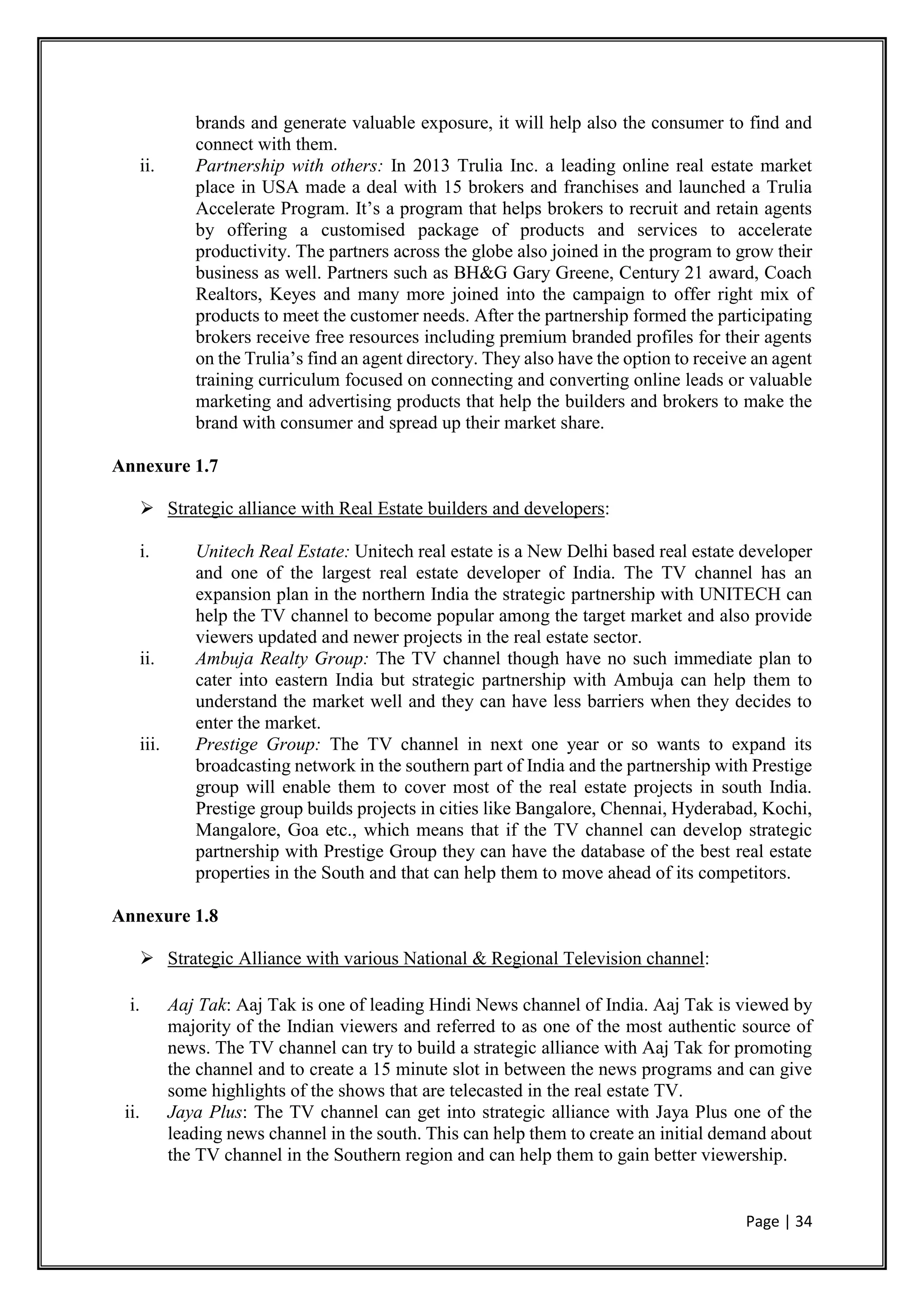 Page | 34
brands and generate valuable exposure, it will help also the consumer to find and
connect with them.
ii. Partnership with others: In 2013 Trulia Inc. a leading online real estate market
place in USA made a deal with 15 brokers and franchises and launched a Trulia
Accelerate Program. It’s a program that helps brokers to recruit and retain agents
by offering a customised package of products and services to accelerate
productivity. The partners across the globe also joined in the program to grow their
business as well. Partners such as BH&G Gary Greene, Century 21 award, Coach
Realtors, Keyes and many more joined into the campaign to offer right mix of
products to meet the customer needs. After the partnership formed the participating
brokers receive free resources including premium branded profiles for their agents
on the Trulia’s find an agent directory. They also have the option to receive an agent
training curriculum focused on connecting and converting online leads or valuable
marketing and advertising products that help the builders and brokers to make the
brand with consumer and spread up their market share.
Annexure 1.7
 Strategic alliance with Real Estate builders and developers:
i. Unitech Real Estate: Unitech real estate is a New Delhi based real estate developer
and one of the largest real estate developer of India. The TV channel has an
expansion plan in the northern India the strategic partnership with UNITECH can
help the TV channel to become popular among the target market and also provide
viewers updated and newer projects in the real estate sector.
ii. Ambuja Realty Group: The TV channel though have no such immediate plan to
cater into eastern India but strategic partnership with Ambuja can help them to
understand the market well and they can have less barriers when they decides to
enter the market.
iii. Prestige Group: The TV channel in next one year or so wants to expand its
broadcasting network in the southern part of India and the partnership with Prestige
group will enable them to cover most of the real estate projects in south India.
Prestige group builds projects in cities like Bangalore, Chennai, Hyderabad, Kochi,
Mangalore, Goa etc., which means that if the TV channel can develop strategic
partnership with Prestige Group they can have the database of the best real estate
properties in the South and that can help them to move ahead of its competitors.
Annexure 1.8
 Strategic Alliance with various National & Regional Television channel:
i. Aaj Tak: Aaj Tak is one of leading Hindi News channel of India. Aaj Tak is viewed by
majority of the Indian viewers and referred to as one of the most authentic source of
news. The TV channel can try to build a strategic alliance with Aaj Tak for promoting
the channel and to create a 15 minute slot in between the news programs and can give
some highlights of the shows that are telecasted in the real estate TV.
ii. Jaya Plus: The TV channel can get into strategic alliance with Jaya Plus one of the
leading news channel in the south. This can help them to create an initial demand about
the TV channel in the Southern region and can help them to gain better viewership.
 
