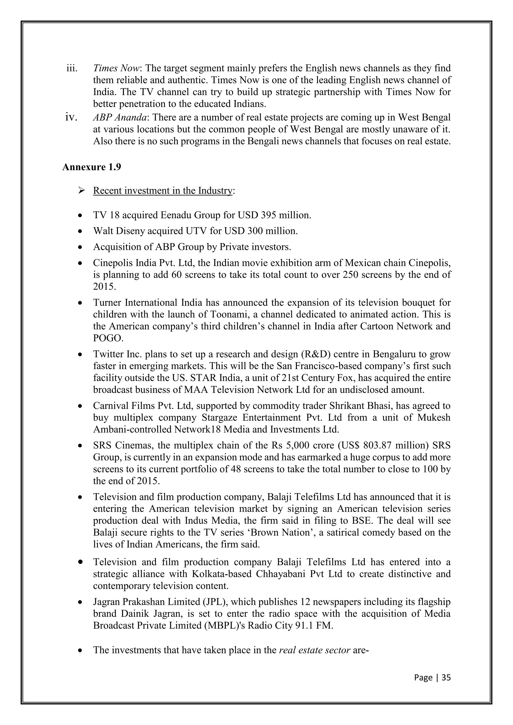 Page | 35
iii. Times Now: The target segment mainly prefers the English news channels as they find
them reliable and authentic. Times Now is one of the leading English news channel of
India. The TV channel can try to build up strategic partnership with Times Now for
better penetration to the educated Indians.
iv. ABP Ananda: There are a number of real estate projects are coming up in West Bengal
at various locations but the common people of West Bengal are mostly unaware of it.
Also there is no such programs in the Bengali news channels that focuses on real estate.
Annexure 1.9
 Recent investment in the Industry:
 TV 18 acquired Eenadu Group for USD 395 million.
 Walt Diseny acquired UTV for USD 300 million.
 Acquisition of ABP Group by Private investors.
 Cinepolis India Pvt. Ltd, the Indian movie exhibition arm of Mexican chain Cinepolis,
is planning to add 60 screens to take its total count to over 250 screens by the end of
2015.
 Turner International India has announced the expansion of its television bouquet for
children with the launch of Toonami, a channel dedicated to animated action. This is
the American company’s third children’s channel in India after Cartoon Network and
POGO.
 Twitter Inc. plans to set up a research and design (R&D) centre in Bengaluru to grow
faster in emerging markets. This will be the San Francisco-based company’s first such
facility outside the US. STAR India, a unit of 21st Century Fox, has acquired the entire
broadcast business of MAA Television Network Ltd for an undisclosed amount.
 Carnival Films Pvt. Ltd, supported by commodity trader Shrikant Bhasi, has agreed to
buy multiplex company Stargaze Entertainment Pvt. Ltd from a unit of Mukesh
Ambani-controlled Network18 Media and Investments Ltd.
 SRS Cinemas, the multiplex chain of the Rs 5,000 crore (US$ 803.87 million) SRS
Group, is currently in an expansion mode and has earmarked a huge corpus to add more
screens to its current portfolio of 48 screens to take the total number to close to 100 by
the end of 2015.
 Television and film production company, Balaji Telefilms Ltd has announced that it is
entering the American television market by signing an American television series
production deal with Indus Media, the firm said in filing to BSE. The deal will see
Balaji secure rights to the TV series ‘Brown Nation’, a satirical comedy based on the
lives of Indian Americans, the firm said.
 Television and film production company Balaji Telefilms Ltd has entered into a
strategic alliance with Kolkata-based Chhayabani Pvt Ltd to create distinctive and
contemporary television content.
 Jagran Prakashan Limited (JPL), which publishes 12 newspapers including its flagship
brand Dainik Jagran, is set to enter the radio space with the acquisition of Media
Broadcast Private Limited (MBPL)'s Radio City 91.1 FM.
 The investments that have taken place in the real estate sector are-
 