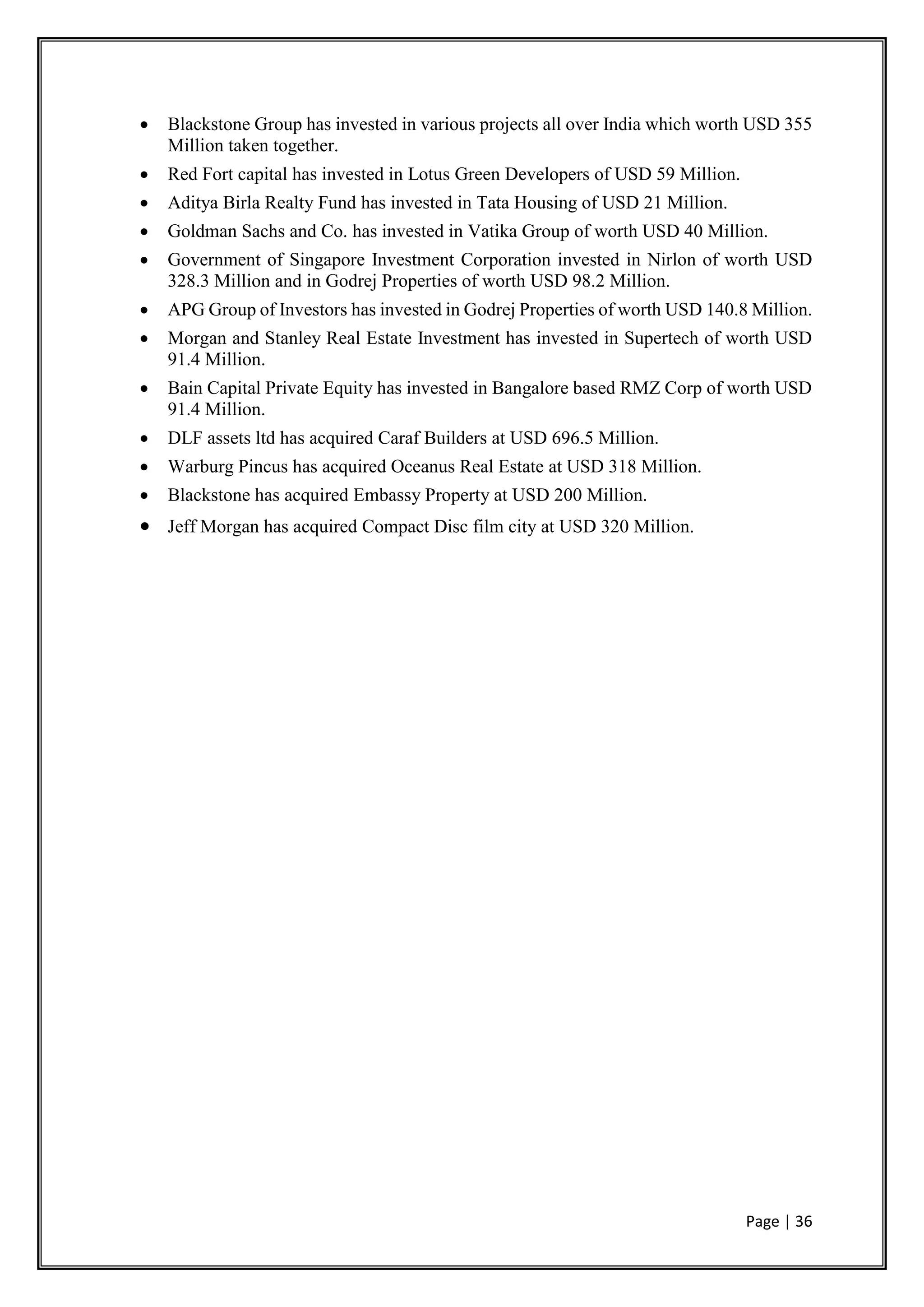 Page | 36
 Blackstone Group has invested in various projects all over India which worth USD 355
Million taken together.
 Red Fort capital has invested in Lotus Green Developers of USD 59 Million.
 Aditya Birla Realty Fund has invested in Tata Housing of USD 21 Million.
 Goldman Sachs and Co. has invested in Vatika Group of worth USD 40 Million.
 Government of Singapore Investment Corporation invested in Nirlon of worth USD
328.3 Million and in Godrej Properties of worth USD 98.2 Million.
 APG Group of Investors has invested in Godrej Properties of worth USD 140.8 Million.
 Morgan and Stanley Real Estate Investment has invested in Supertech of worth USD
91.4 Million.
 Bain Capital Private Equity has invested in Bangalore based RMZ Corp of worth USD
91.4 Million.
 DLF assets ltd has acquired Caraf Builders at USD 696.5 Million.
 Warburg Pincus has acquired Oceanus Real Estate at USD 318 Million.
 Blackstone has acquired Embassy Property at USD 200 Million.
 Jeff Morgan has acquired Compact Disc film city at USD 320 Million.
 
