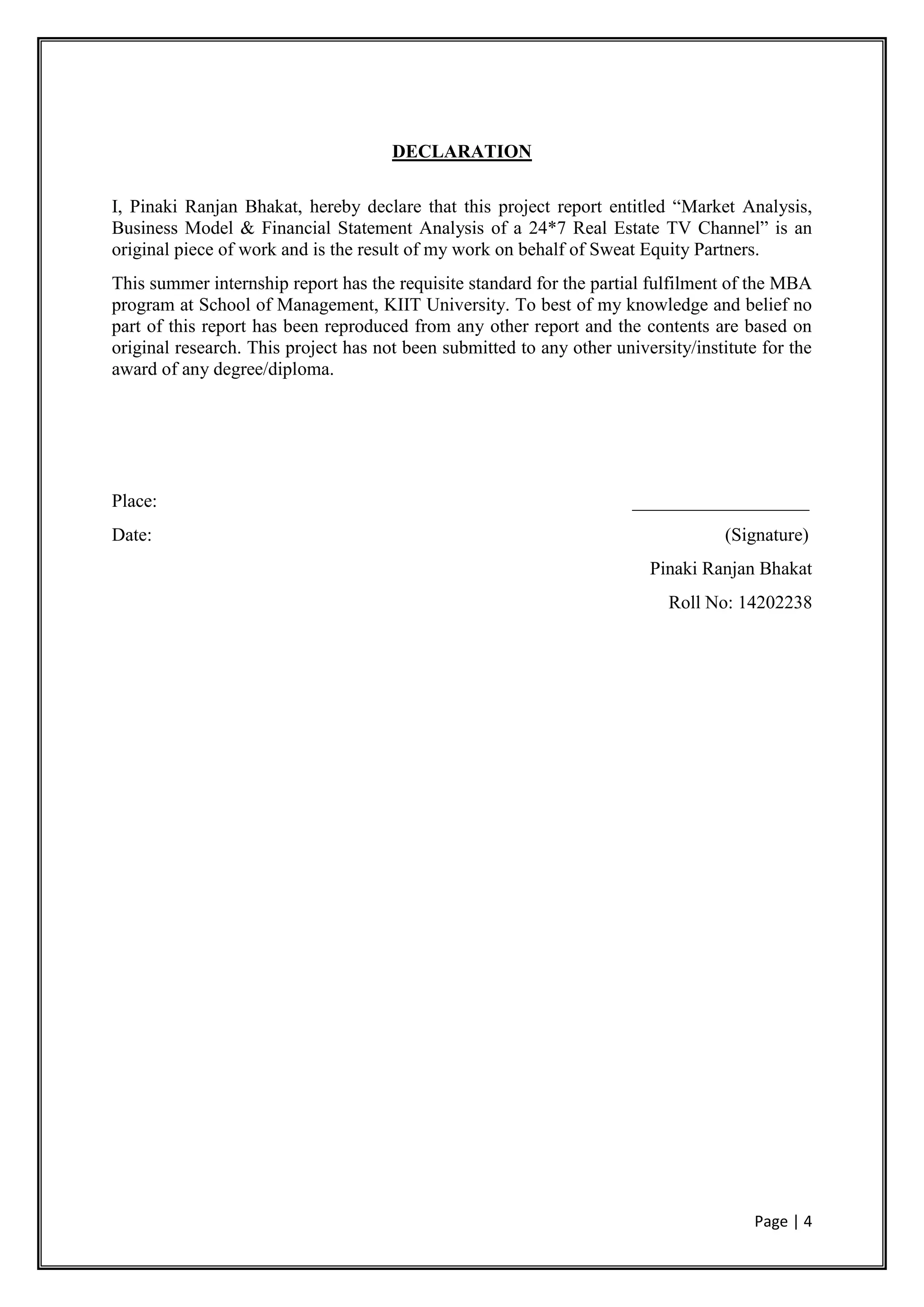 Page | 4
DECLARATION
I, Pinaki Ranjan Bhakat, hereby declare that this project report entitled “Market Analysis,
Business Model & Financial Statement Analysis of a 24*7 Real Estate TV Channel” is an
original piece of work and is the result of my work on behalf of Sweat Equity Partners.
This summer internship report has the requisite standard for the partial fulfilment of the MBA
program at School of Management, KIIT University. To best of my knowledge and belief no
part of this report has been reproduced from any other report and the contents are based on
original research. This project has not been submitted to any other university/institute for the
award of any degree/diploma.
Place: ___________________
Date: (Signature)
Pinaki Ranjan Bhakat
Roll No: 14202238
 