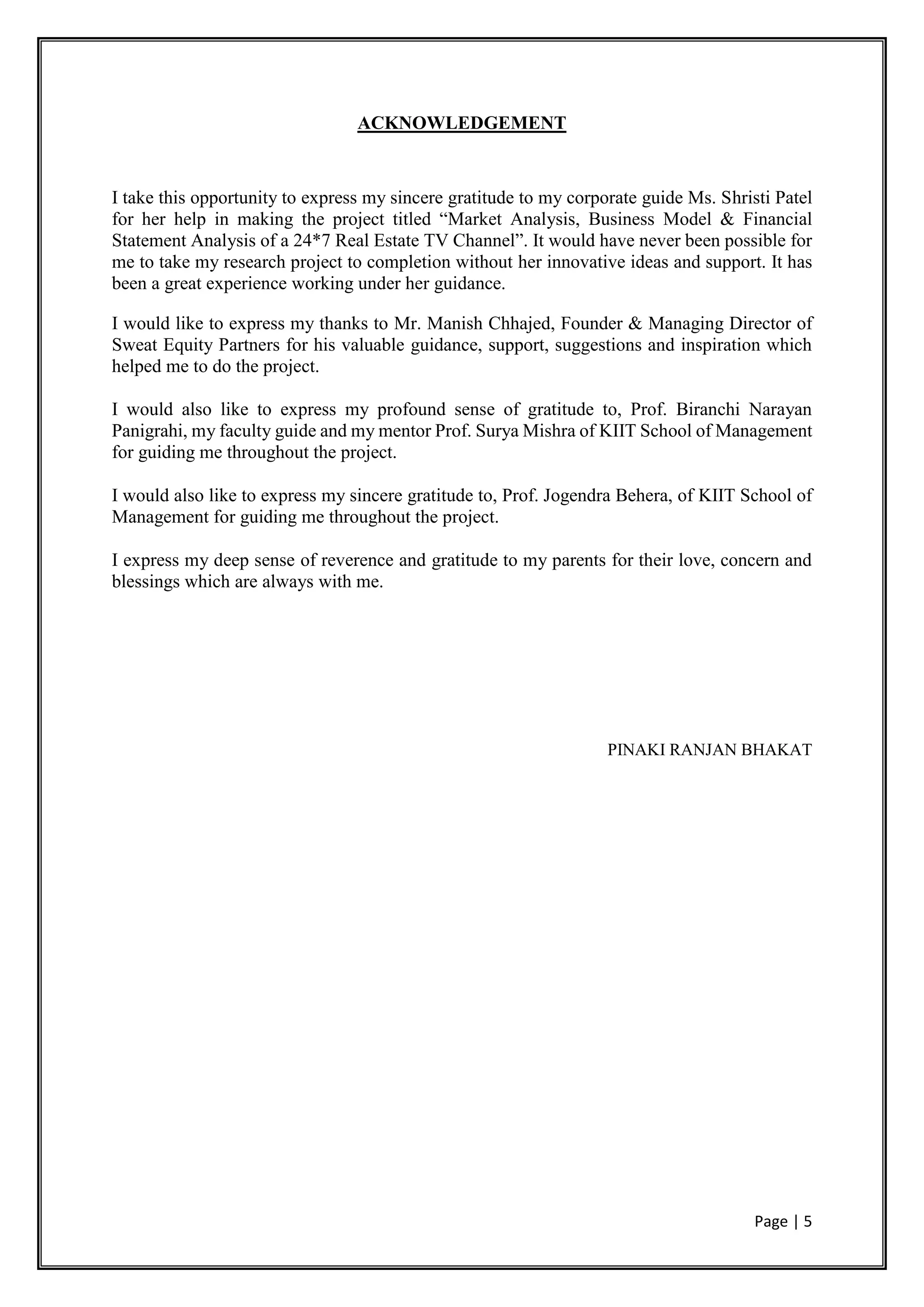 Page | 5
ACKNOWLEDGEMENT
I take this opportunity to express my sincere gratitude to my corporate guide Ms. Shristi Patel
for her help in making the project titled “Market Analysis, Business Model & Financial
Statement Analysis of a 24*7 Real Estate TV Channel”. It would have never been possible for
me to take my research project to completion without her innovative ideas and support. It has
been a great experience working under her guidance.
I would like to express my thanks to Mr. Manish Chhajed, Founder & Managing Director of
Sweat Equity Partners for his valuable guidance, support, suggestions and inspiration which
helped me to do the project.
I would also like to express my profound sense of gratitude to, Prof. Biranchi Narayan
Panigrahi, my faculty guide and my mentor Prof. Surya Mishra of KIIT School of Management
for guiding me throughout the project.
I would also like to express my sincere gratitude to, Prof. Jogendra Behera, of KIIT School of
Management for guiding me throughout the project.
I express my deep sense of reverence and gratitude to my parents for their love, concern and
blessings which are always with me.
PINAKI RANJAN BHAKAT
 