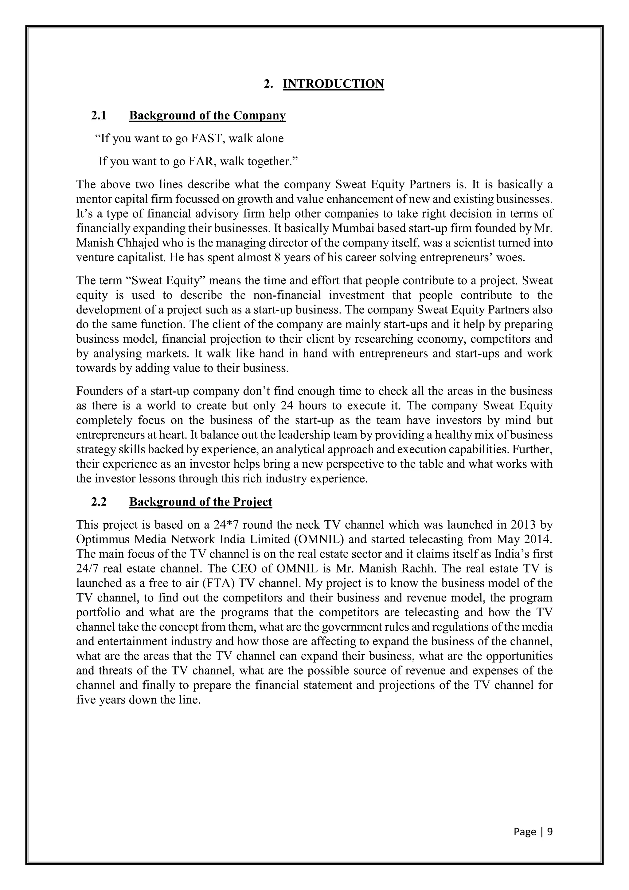 Page | 9
2. INTRODUCTION
2.1 Background of the Company
“If you want to go FAST, walk alone
If you want to go FAR, walk together.”
The above two lines describe what the company Sweat Equity Partners is. It is basically a
mentor capital firm focussed on growth and value enhancement of new and existing businesses.
It’s a type of financial advisory firm help other companies to take right decision in terms of
financially expanding their businesses. It basically Mumbai based start-up firm founded by Mr.
Manish Chhajed who is the managing director of the company itself, was a scientist turned into
venture capitalist. He has spent almost 8 years of his career solving entrepreneurs’ woes.
The term “Sweat Equity” means the time and effort that people contribute to a project. Sweat
equity is used to describe the non-financial investment that people contribute to the
development of a project such as a start-up business. The company Sweat Equity Partners also
do the same function. The client of the company are mainly start-ups and it help by preparing
business model, financial projection to their client by researching economy, competitors and
by analysing markets. It walk like hand in hand with entrepreneurs and start-ups and work
towards by adding value to their business.
Founders of a start-up company don’t find enough time to check all the areas in the business
as there is a world to create but only 24 hours to execute it. The company Sweat Equity
completely focus on the business of the start-up as the team have investors by mind but
entrepreneurs at heart. It balance out the leadership team by providing a healthy mix of business
strategy skills backed by experience, an analytical approach and execution capabilities. Further,
their experience as an investor helps bring a new perspective to the table and what works with
the investor lessons through this rich industry experience.
2.2 Background of the Project
This project is based on a 24*7 round the neck TV channel which was launched in 2013 by
Optimmus Media Network India Limited (OMNIL) and started telecasting from May 2014.
The main focus of the TV channel is on the real estate sector and it claims itself as India’s first
24/7 real estate channel. The CEO of OMNIL is Mr. Manish Rachh. The real estate TV is
launched as a free to air (FTA) TV channel. My project is to know the business model of the
TV channel, to find out the competitors and their business and revenue model, the program
portfolio and what are the programs that the competitors are telecasting and how the TV
channel take the concept from them, what are the government rules and regulations of the media
and entertainment industry and how those are affecting to expand the business of the channel,
what are the areas that the TV channel can expand their business, what are the opportunities
and threats of the TV channel, what are the possible source of revenue and expenses of the
channel and finally to prepare the financial statement and projections of the TV channel for
five years down the line.
 