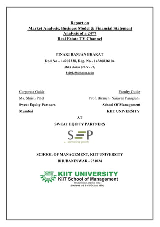 Report on
Market Analysis, Business Model & Financial Statement
Analysis of a 24*7
Real Estate TV Channel
PINAKI RANJAN BHAKAT
Roll No – 14202238, Reg. No - 14380836104
MBA Batch (2014 - 16)
14202238@ksom.ac.in
Corporate Guide Faculty Guide
Ms. Shristi Patel Prof. Biranchi Narayan Panigrahi
Sweat Equity Partners School Of Management
Mumbai KIIT UNIVERSITY
AT
SWEAT EQUITY PARTNERS
SCHOOL OF MANAGEMENT, KIIT UNIVERSITY
BHUBANESWAR - 751024
 
