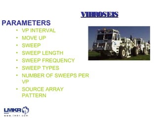 VIBROSEISVIBROSEIS
• VP INTERVAL
• MOVE UP
• SWEEP
• SWEEP LENGTH
• SWEEP FREQUENCY
• SWEEP TYPES
• NUMBER OF SWEEPS PER
VP
• SOURCE ARRAY
PATTERN
PARAMETERS
 